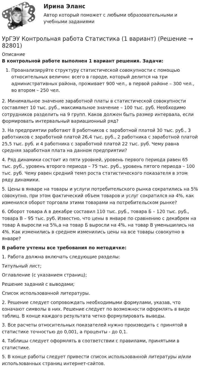      
            Описание
            В контрольной работе выполнен 1 вариант решения. Задачи:Проанализируйте структуру статистической совокупности с помощью относительных величин: всего в городе, который делится на три административных района, проживает 900 чел., в первой районе – 300 чел., во втором – 250 чел.2. Минимальное значение заработной платы в статистической совокупности составляет 10 тыс. руб., максимальное значение – 100 тыс. руб. Необходимо сотрудников разделить на 9 групп. Каков должен быть размер интервала, если формировать интервальный вариационный ряд?3. На предприятии работают 8 работников с заработной платой 30 тыс. руб., 3 работников с заработной платой 26,4 тыс. руб., 2 работника с заработной платой 25,5 тыс. руб. и 4 работника с заработной платой 22 тыс. руб. Чему равна средняя заработная плата на данном предприятии?4. Ряд динамики состоит из пяти уровней, уровень первого периода равен 65 тыс. руб., уровень второго периода – 75 тыс. руб., уровень пятого периода – 100 тыс. руб. Чему равен средний темп роста статистического показателя в этом ряду динамики.5. Цены в январе на товары и услуги потребительского рынка сократились на 5% совокупно, при этом фактический объем товаров и услуг сократился на 4%, как изменился оборот торговли этими товарами на потребительском рынке?6. Оборот товара А в декабре составил 110 тыс. руб., товара Б – 120 тыс. руб., товара В – 95 тыс. руб. Известно, что цены в январе по сравнению с декабрем на товар А выросли на 5%,а на товар Б выросли на 4%, на товар В уменьшились на 4%. Как изменились в среднем изменились цены на все товары совокупно в январе?В работе учтены все требования по методичке:1.    Работа должна включать следующие разделы:Титульный лист;Оглавление (с указанием страниц);Решение заданий с выводами;Список использованной литературы.2.    Решение следует сопровождать необходимыми формулами, указав, что означают символы в них. Решение следует по возможности оформлять в виде таблиц. В конце каждого результата четко формулировать выводы.3.    Все расчеты относительных показателей нужно производить с принятой в статистике точностью до 0,001, а проценты - до 0,1.4.    Таблицы следует оформлять в соответствии с правилами, принятыми в статистике.5.    В конце работы следует привести список использованной литературы и/или использованных страниц интернет-сайтов.   
            
            
            УрГЭУ Контрольная работа Организация производства (6 вариант)УрГЭУ Контрольная работа Статистика (1 вариант)УрГЭУ Контрольная работа Управление затратами организации (предприятия) Решение 2 задания (2 вариант)УрГЭУ Контрольная работа Управление проектами (Практическое задание - разработка плана проекта)УрГЭУ Контрольная работа Экономическая оценка инвестиций (8 вариант)УрГЭУ Макроэкономическое планирование и прогнозирование (МЭПиП) Вариант 1 (2 задания).Имеются данные об объемах производства готовой продукции пред-приятием «Интер» за 2006-2015 гг., тыс. т:УрГЭУ Макроэкономическое планирование и прогнозирование (МЭПиП) Вариант 2 (2 задания). Имеются данные об объемах производства готовой продукции предприятием «КСМ» за 2006-2015 гг., тыс. т:Уравнение электромагнитной волны, распространяющейся в керосине, дано в виде:  , В/м. Определить длину волны в воздухе и скорость ее распространения в керосине, показатель преломления керосина равен 1,3.Уравнения движения тела имеют следующий вид x = 11 – 4t (м),    y = 3t – 1 (м). Найдите модуль перемещения через 3 с.Уравнения связей для системы имеет вид:  f(xk, yk, zk, t)=0 Связи, наложенные на систему: Выберите один ответ:  a. кинематические b. стационарные c. геометрическиеУрбанизация России: история и перспективыУрбоэкология РОСДИСТАНТУрГЭУ Контрольная работа Бухгалтерский учет и финансовая отчетность (1 Вариант)УрГЭУ Контрольная работа Макроэкономическое планирование и прогнозирование (3 Вариант) 