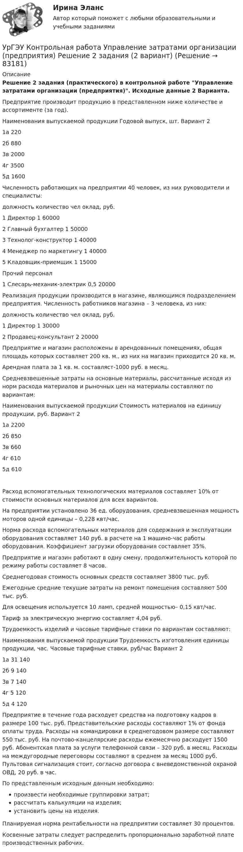     
            Описание
            Решение 2 задания (практического) в контрольной работе Управление затратами организации (предприятия). Исходные данные 2 Варианта.Предприятие производит продукцию в представленном ниже количестве и ассортименте (за год).Наименования выпускаемой продукции	Годовой выпуск, шт. Вариант 2                        1а	220                        2б	880                        3в	2000                        4г	3500                       5д	1600Численность работающих на предприятии 40 человек, из них руководители и специалисты:должность 			количество чел 			оклад, руб.1 Директор 			                    	  1 				600002 Главный бухгалтер 		      	  1 				500003 Технолог-конструктор 		  1 				400004 Менеджер по маркетингу 	  1 				400005 Кладовщик-приемщик 		  1				15000Прочий персонал1 Слесарь-механик-электрик 	 0,5 				20000Реализация продукции производится в магазине, являющимся подразделением предприятия. Численность работников магазина – 3 человека, из них:должность 			количество чел 			оклад, руб.1 Директор 				                     1 				300002 Продавец-консультант 		 2 				20000Предприятие и магазин расположены в арендованных помещениях, общая площадь которых составляет 200 кв. м., из них на магазин приходится 20 кв. м.Арендная плата за 1 кв. м. составляст-1000 руб. в месяц.Средневзвешенные затраты на основные материалы, рассчитанные исходя из норм расхода материалов и рыночных цен на материалы составляют по вариантам:Наименования выпускаемой продукции	Стоимость материалов на единицу продукции, руб. Вариант 2                                                                    1а	     2200                                                                    2б	     850                                                                    3в	     660                                                                    4г	      610                                                                    5д	       610Расход вспомогательных технологических материалов составляет 10% от стоимости основных материалов для всех вариантов. На предприятии установлено 36 ед. оборудования, средневзвешенная мощность моторов одной единицы – 0,228 квт/час.Норма расхода вспомогательных материалов для содержания и эксплуатации оборудования составляет 140 руб. в расчете на 1 машино-час работы оборудования. Коэффициент загрузки оборудования составляет 35%.Предприятие и магазин работают в одну смену, продолжительность которой по режиму работы составляет 8 часов.Среднегодовая стоимость основных средств составляет 3800 тыс. руб.Ежегодные средние текущие затраты на ремонт помещения составляют 500 тыс. руб.Для освещения используется 10 ламп, средней мощностью– 0,15 квт/час.Тариф за электрическую энергию составляет 4,04 руб.Трудоемкость изделий и часовые тарифные ставки по вариантам составляют:Наименования выпускаемой продукции	Трудоемкость изготовления единицы продукции, час.	Часовые тарифные ставки, руб/час Вариант 2	         1а	            31         140         2б	            9           140         3в	            7	          140         4г	            5	          120         5д	           4	          120Предприятие в течение года расходует средства на подготовку кадров в размере 100 тыс. руб. Представительские расходы составляют 1% от фонда оплаты труда. Расходы на командировки в среднегодовом размере составляют 550 тыс. руб. На почтово-канцелярские расходы ежемесячно расходует 1500 руб. Абонентская плата за услуги телефонной связи – 320 руб. в месяц. Расходы на междугородные переговоры составляют в среднем за месяц 1000 руб. Пультовая сигнализация стоит, согласно договора с вневедомственной охраной ОВД, 20 руб. в час.По представленным исходным данным необходимо:произвести необходимые группировки затрат;рассчитать калькуляции на изделия;установить цены на изделия.Планируемая норма рентабельности на предприятии составляет 30 процентов.Косвенные затраты следует распределить пропорционально заработной плате производственных рабочих.   
            
            
            УрГЭУ Контрольная работа Статистика (1 вариант)УрГЭУ Контрольная работа Управление затратами организации (предприятия) Решение 2 задания (2 вариант)УрГЭУ Контрольная работа Управление проектами (Практическое задание - разработка плана проекта)УрГЭУ Контрольная работа Экономическая оценка инвестиций (8 вариант)УрГЭУ Макроэкономическое планирование и прогнозирование (МЭПиП) Вариант 1 (2 задания).Имеются данные об объемах производства готовой продукции пред-приятием «Интер» за 2006-2015 гг., тыс. т:УрГЭУ Макроэкономическое планирование и прогнозирование (МЭПиП) Вариант 2 (2 задания). Имеются данные об объемах производства готовой продукции предприятием «КСМ» за 2006-2015 гг., тыс. т:УрГЭУ Макроэкономическое планирование и прогнозирование (МЭПиП) Вариант 7 (2 задания). Имеются данные о численности наличного населения г. М за 2007-2015 гг. (на начало года), тыс. чел.:Уравнения движения тела имеют следующий вид x = 11 – 4t (м),    y = 3t – 1 (м). Найдите модуль перемещения через 3 с.Уравнения связей для системы имеет вид:  f(xk, yk, zk, t)=0 Связи, наложенные на систему: Выберите один ответ:  a. кинематические b. стационарные c. геометрическиеУрбанизация России: история и перспективыУрбоэкология РОСДИСТАНТУрГЭУ Контрольная работа Бухгалтерский учет и финансовая отчетность (1 Вариант)УрГЭУ Контрольная работа Макроэкономическое планирование и прогнозирование (3 Вариант) УрГЭУ Контрольная работа Организационная культура фирмы