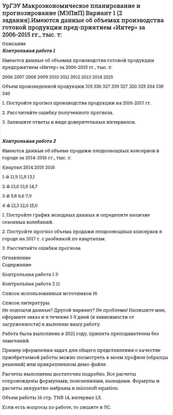     
          Описание
          Задание 1Предприятие по производству строительных материалов ООО «Стройпласт» выпускает два вида стройматериалов: жидкое стекло и пенопласт. Трудозатраты на производство 1 т. стекла – 20 человеко-часов, пенопласта – 10 человеко-часов. В кооперативе работают 10 рабочих по 40 ч. в неделю. Оборудование позволяет производить не более 15 т. стекла и 30 т. пенопласта в неделю. Прибыль от реализации 1 т. жидкого стекла 50 тыс. руб.; 1 т. пенопласта – 40 тыс. руб. Сколько стройматериалов каждого вида следует выпускать в неделю для получения максимальной прибыли? а) Записать математическую модель задачи.б) Решить задачу графическим методомЗадание 2Рабочий обслуживает три станка. Вероятность того, что в течении часа станок потребует внимания рабочего, равна для первого станка – 0,3; для второго – 0,3; для третьего – 0,2. Найти: а) вероятность того, что в течение некоторого часа ни один станок не потребует к себе внимания рабочего; б) вероятность того, что, по крайней мере один из трех станков не потребует к себе внимания рабочего в течение часа.Задание 3В студенческой группе 18 человек, из них 4 юноши, остальные-девушки. Группа разделена наудачу на 2 равные подгруппы. Какова вероятность того, что все юноши попадут в одну подгруппу? 
          Оглавление
          СодержаниеЗадание 1	3Задание 2	7Задание 3	8Список использованной литературы	9 
          Список литературы
          Не подошли данные? Другой вариант? Не проблема! Напишите мне, оформите заказ и в течение 1-5 дней (в зависимости от загруженности) я выполню вашу работу.Работа была выполнена в 2021 году, принята преподавателем без замечаний.Пример оформления задач для общего представления о качестве приобретаемой работы можно посмотреть в моем профиле (образцы решений) или прикрепленном демо-файле.Расчеты выполнены достаточно подробно. Все расчеты сопровождены формулами, пояснениями, выводами. Формулы и расчеты аккуратно набраны в microsoft equation.Объем работы 9 стр. TNR 14, интервал 1,5.Если есть вопросы по работе, то пишите в ЛС.
            
            
            УрГЭУ Контрольная работа Экономическая оценка инвестиций (8 вариант)УрГЭУ Макроэкономическое планирование и прогнозирование (МЭПиП) Вариант 1 (2 задания).Имеются данные об объемах производства готовой продукции пред-приятием «Интер» за 2006-2015 гг., тыс. т:УрГЭУ Макроэкономическое планирование и прогнозирование (МЭПиП) Вариант 2 (2 задания). Имеются данные об объемах производства готовой продукции предприятием «КСМ» за 2006-2015 гг., тыс. т:УрГЭУ Макроэкономическое планирование и прогнозирование (МЭПиП) Вариант 7 (2 задания). Имеются данные о численности наличного населения г. М за 2007-2015 гг. (на начало года), тыс. чел.:УрГЭУ Макроэкономическое планирование и прогнозирование (МЭПиП) Вариант 9 (2 задания).Имеются данные об объемах производства готовой продукции предприятием «Интер» за 2006-2015 гг., тыс. т:УрГЭУ Математика (3 задания) Вариант 1. Предприятие по производству строительных материалов ООО «Стройпласт» выпускает два вида стройматериалов: жидкое стекло и пенопластУрГЭУ Математика (3 задания) Вариант 9 Предприниматель Чонкин планирует заняться разведением рыбы в искусственном водоеме. Урбоэкология РОСДИСТАНТУрГЭУ Контрольная работа Бухгалтерский учет и финансовая отчетность (1 Вариант)УрГЭУ Контрольная работа Макроэкономическое планирование и прогнозирование (3 Вариант) УрГЭУ Контрольная работа Организационная культура фирмыУрГЭУ Контрольная работа Организация производства (6 вариант)УрГЭУ Контрольная работа Статистика (1 вариант)УрГЭУ Контрольная работа Управление затратами организации (предприятия) Решение 2 задания (2 вариант)