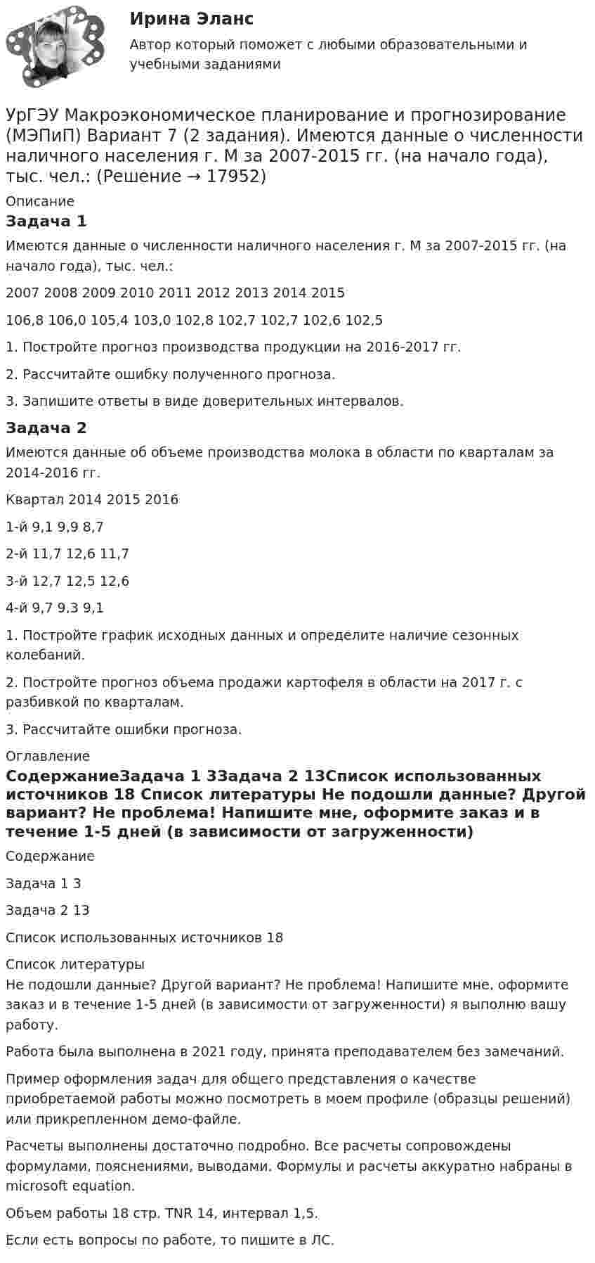     
          Описание
          Задача 1Имеются данные о численности наличного населения г. М за 2007-2015 гг. (на начало года), тыс. чел.:2007	2008	2009	2010	2011	2012	2013	2014	2015106,8	106,0	105,4	103,0	102,8	102,7	102,7	102,6	102,51. Постройте прогноз производства продукции на 2016-2017 гг.2. Рассчитайте ошибку полученного прогноза.3. Запишите ответы в виде доверительных интервалов.Задача 2Имеются данные об объеме производства молока в области по кварталам за 2014-2016 гг.Квартал	2014	2015	20161-й	9,1	9,9	8,72-й	11,7	12,6	11,73-й	12,7	12,5	12,64-й	9,7	9,3	9,11. Постройте график исходных данных и определите наличие сезонных колебаний.2. Постройте прогноз объема продажи картофеля в области на 2017 г. с разбивкой по кварталам.3. Рассчитайте ошибки прогноза. 
          Оглавление
          СодержаниеЗадача 1	3Задача 2	13Список использованных источников	18 
          Список литературы
          Не подошли данные? Другой вариант? Не проблема! Напишите мне, оформите заказ и в течение 1-5 дней (в зависимости от загруженности) я выполню вашу работу.Работа была выполнена в 2021 году, принята преподавателем без замечаний.Пример оформления задач для общего представления о качестве приобретаемой работы можно посмотреть в моем профиле (образцы решений) или прикрепленном демо-файле.Расчеты выполнены достаточно подробно. Все расчеты сопровождены формулами, пояснениями, выводами. Формулы и расчеты аккуратно набраны в microsoft equation.Объем работы 18 стр. TNR 14, интервал 1,5.Если есть вопросы по работе, то пишите в ЛС.
            
            
            УрГЭУ Макроэкономическое планирование и прогнозирование (МЭПиП) Вариант 2 (2 задания). Имеются данные об объемах производства готовой продукции предприятием «КСМ» за 2006-2015 гг., тыс. т:УрГЭУ Макроэкономическое планирование и прогнозирование (МЭПиП) Вариант 7 (2 задания). Имеются данные о численности наличного населения г. М за 2007-2015 гг. (на начало года), тыс. чел.:УрГЭУ Макроэкономическое планирование и прогнозирование (МЭПиП) Вариант 9 (2 задания).Имеются данные об объемах производства готовой продукции предприятием «Интер» за 2006-2015 гг., тыс. т:УрГЭУ Математика (3 задания) Вариант 1. Предприятие по производству строительных материалов ООО «Стройпласт» выпускает два вида стройматериалов: жидкое стекло и пенопластУрГЭУ Математика (3 задания) Вариант 9 Предприниматель Чонкин планирует заняться разведением рыбы в искусственном водоеме. УрГЭУ Статистика Вариант 10 (8 задач + реферат на тему Исследование социально-экономических явлений с помощью многофакторных моделей индексов (за последние 5 лет).УрГЭУ Статистика Вариант 3 (8 задач + реферат на тему Факторный анализ прибыли и рентабельности. .(за последние 5 лет))УрГЭУ Контрольная работа Макроэкономическое планирование и прогнозирование (3 Вариант) УрГЭУ Контрольная работа Организационная культура фирмыУрГЭУ Контрольная работа Организация производства (6 вариант)УрГЭУ Контрольная работа Статистика (1 вариант)УрГЭУ Контрольная работа Управление затратами организации (предприятия) Решение 2 задания (2 вариант)УрГЭУ Контрольная работа Управление проектами (Практическое задание - разработка плана проекта)УрГЭУ Контрольная работа Экономическая оценка инвестиций (8 вариант)