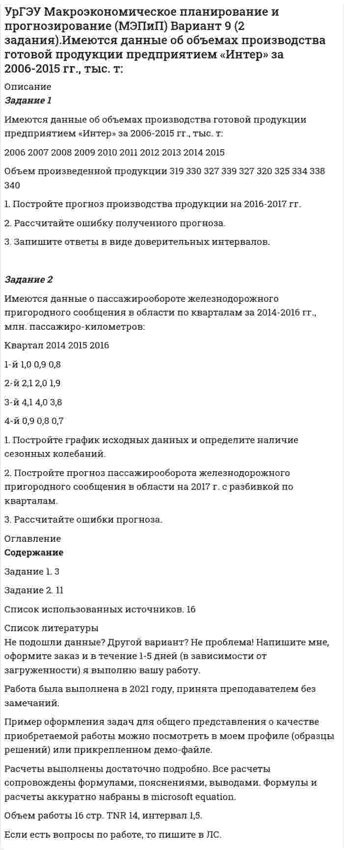     
          Описание
          Задачи решены грамотно, подробно. К каждой задаче приведен вывод.Задание 1В 2015 г. среднегодовая численность населения города составила 2036,6 тыс. чел., в 2014 г. 2051,6 тыс. чел., в 2013 г. 2061,2 тыс. чел. Определите цепные относительные величины динамики (с точность до 0,1%) в %.Задание 2Найти значение медианы для ряда распределения:Распределение семей по размеру жилой площади на одного человекаГруппы семей по размеру жилой площади, приходящейся на одного человека, м2 2 – 5 5-8 8-12 12-14 14 и болееЧисло семей 10 22 28 30 26Задание 3Каким должен быть коэффициент вариации, чтобы совокупность была однородной и почему?Задание 4Опрос общественного мнения по знакомству с устройством КПК, показал, что из 786 опрошенных респондентов 283 не слышали о данном устройстве. Оценить в процентах доверительный интервал людей в генеральной совокупности не знакомых с данным устройством при вероятности 0,954.Задание 5Цена на бензин в 4-м квартале текущего года по сравнению с 4-м кварталом предыдущего года возросли за 1 литр с 23 до 27 рублей. какой ежеквартальный темп прироста цен на бензин (в %)?Задание 6Определить недостающие числа в формуле для расчета индекса влияния структурных сдвигов на изменения урожайности средней урожайности зерновых культур (индекса структурных сдвигов) и рассчитать его при условииДанные по культурамКультура Посевная площадь, га Урожайность, ц/габазисный период Отчетный период базисный период Отчетный периодПшеница озимая 450 540 22 25Рожь 350 460 10 15Задание 7Имеются данные о выработке продукции работниками предприятия за два периода:Показатель Базисный период Отчетный периодПроизводительность труда, тыс. шт./чел. 1,74 2Среднегодовая численность работающих, тыс. чел. 134 156Чему равен индекс выработанной продукции:Задание 8Индекс средней дневной производительности труда рабочего дня равен 0,98; индекс средней фактической продолжительности рабочего дня – 1,2. Найти индекс средней часовой производительности труда.Задание 9. Реферат на тему Исследование социально-экономических явлений с помощью многофакторных моделей индексовСтруктура реферата:1 Понятие индексов и их классификация	2 Система взаимосвязанных индексов. Двухфакторные системы	3 Система взаимосвязанных индексов с более чем двумя факторами	 
          Оглавление
          Практические задачи	3Задание 1	3Задание 2	4Задание 3	6Задание 4	8Задание 5	10Задание 6	11Задание 7	12Задание 8	132. Исследование социально-экономических явлений с помощью многофакторных моделей индексов	142.1 Понятие индексов и их классификация	142.2 Система взаимосвязанных индексов. Двухфакторные системы	172.3 Система взаимосвязанных индексов с более чем двумя факторами	21Список использованных источников	24 
          Список литературы
          Не подошли данные? Другой вариант?  Не проблема! Напишите мне, оформите заказ и в течение 1-5 дней (в зависимости от загруженности) я выполню вашу работу.Работа была выполнена в 2020 году, принята преподавателем без замечаний.Пример оформления задач для общего представления о качестве приобретаемой работы можно посмотреть в моем профиле (образцы решений) или прикрепленном демо-файле.Расчеты выполнены достаточно подробно. Все расчеты сопровождены формулами, пояснениями, выводами. Формулы и расчеты аккуратно набраны в microsoft equation.Объем работы 24 стр. TNR 14, интервал 1,5.
            
            
            УрГЭУ Макроэкономическое планирование и прогнозирование (МЭПиП) Вариант 7 (2 задания). Имеются данные о численности наличного населения г. М за 2007-2015 гг. (на начало года), тыс. чел.:УрГЭУ Макроэкономическое планирование и прогнозирование (МЭПиП) Вариант 9 (2 задания).Имеются данные об объемах производства готовой продукции предприятием «Интер» за 2006-2015 гг., тыс. т:УрГЭУ Математика (3 задания) Вариант 1. Предприятие по производству строительных материалов ООО «Стройпласт» выпускает два вида стройматериалов: жидкое стекло и пенопластУрГЭУ Математика (3 задания) Вариант 9 Предприниматель Чонкин планирует заняться разведением рыбы в искусственном водоеме. УрГЭУ Статистика Вариант 10 (8 задач + реферат на тему Исследование социально-экономических явлений с помощью многофакторных моделей индексов (за последние 5 лет).УрГЭУ Статистика Вариант 3 (8 задач + реферат на тему Факторный анализ прибыли и рентабельности. .(за последние 5 лет))У ребенка появляются дополнительные агенты социализации, к примеру, воспитатели и учителя. На данной стадии происходит процесс овладения личностью перечнем очень важных познавательных и мыслительных навыков. О каком возрасте ребенка идет речь?УрГЭУ Контрольная работа Организационная культура фирмыУрГЭУ Контрольная работа Организация производства (6 вариант)УрГЭУ Контрольная работа Статистика (1 вариант)УрГЭУ Контрольная работа Управление затратами организации (предприятия) Решение 2 задания (2 вариант)УрГЭУ Контрольная работа Управление проектами (Практическое задание - разработка плана проекта)УрГЭУ Контрольная работа Экономическая оценка инвестиций (8 вариант)УрГЭУ Макроэкономическое планирование и прогнозирование (МЭПиП) Вариант 1 (2 задания).Имеются данные об объемах производства готовой продукции пред-приятием «Интер» за 2006-2015 гг., тыс. т: