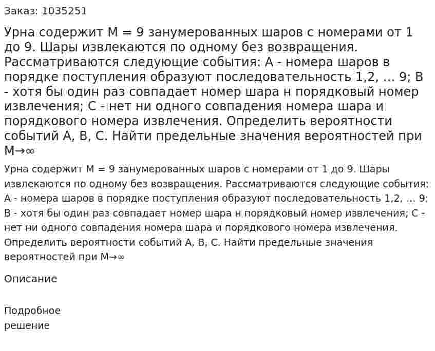 Урна содержит M  = 9 занумерованных шаров с номерами от 1 до 9. Шары извлекаются по одному без возвращения. Рассматриваются следующие события:  А - номера шаров в порядке поступления образуют последовательность 1,2, … 9;  В - хотя бы один раз совпадает номер шара н порядковый номер извлечения;  С - нет ни одного совпадения номера шара и порядкового номера извлечения.  Определить вероятности событий  А, В, С. Найти предельные значения вероятностей при M→∞ 