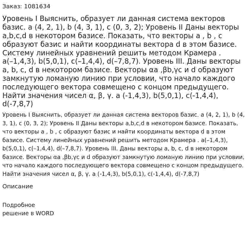 Уровень I Выяснить, образует ли данная система векторов базис. a (4, 2, 1), b (4, 3, 1), c (0, 3, 2);    Уровень II Даны векторы a,b,c,d  в некотором базисе. Показать, что векторы a , b , c образуют базис и найти координаты вектора d в этом базисе. Систему линейных уравнений решить методом Крамера . a(–1,4,3), b(5,0,1), c(–1,4,4), d(–7,8,7).   Уровень III. Даны векторы a, b, c, d в некотором базисе. Векторы αa ,βb,γc и d образуют замкнутую ломаную линию при условии, что начало каждого последующего вектора совмещено с концом предыдущего. Найти значения чисел α, β, γ.  a (-1,4,3), b(5,0,1), c(-1,4,4), d(-7,8,7)   