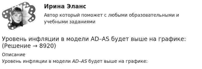     
          Описание
          Уровень инфляции в модели AD–AS будет выше на графике:  
            
            
            Уровень значимости - это ...Уровень инфляции в модели AD–AS будет выше на графике:Уровень конфликта в сфере управления, который определяется противоречиями между существующей властью и общественными силами, интересы которых не представлены во властных структурах или представлены в виде отрицания и подавления этих интересов Уровень лидерства но принципу коммуникации, следующий после положения, - это ...Уровень личного обращения к клиенту в процессе любого взаимодействия с ним - это ...Уровень общей и профессиональной подготовки, позволяющий адекватно реагировать на изменяющиеся требования конкретного рабочего места или выполняемой работы, - это ...Уровень р, который соответствует низшему уровню статистической значимости: У ребенка появляются дополнительные агенты социализации, к примеру, воспитатели и учителя. На данной стадии происходит процесс овладения личностью перечнем очень важных познавательных и мыслительных навыков. О каком возрасте ребенка идет речь?Урегулирования конфликта согласно методике Томаса - Килманна достигают через ...урные политические события 90-х годов XX века сначала Пупкину даже нравились. Сколько перемен! Уровень безработицы в г. Москве и г. Краснодар за первые десять месяцев 2020г. представлена в виде диаграммы {...}Уровень безработицы в условиях полной занятости равен 6,5 %, уровень фактической безработицы – 8,2 %. Если коэффициент Оукена равен 2, то экономические потери от безработицы составят…Уровень безработицы определяется как отношение численности безработных к численности ...Уровень громкости звука частотой 200 Гц повысился с 20 до 50 фон. Во сколько раз увеличилась интенсивность звука?