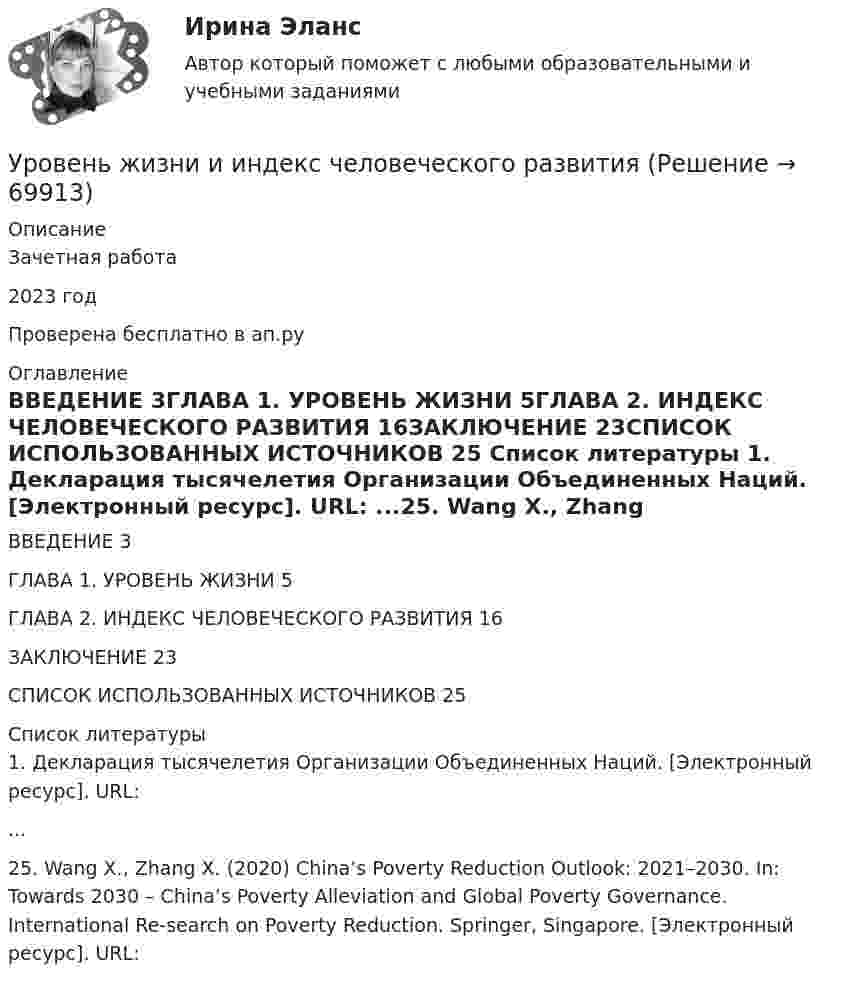     
            Описание
            Зачетная работа2023 годПроверена бесплатно в ап.ру 
            Оглавление
            ВВЕДЕНИЕ	3ГЛАВА 1. УРОВЕНЬ ЖИЗНИ	5ГЛАВА 2. ИНДЕКС ЧЕЛОВЕЧЕСКОГО РАЗВИТИЯ	16ЗАКЛЮЧЕНИЕ	23СПИСОК ИСПОЛЬЗОВАННЫХ ИСТОЧНИКОВ	25 
            Список литературы
            1.	Декларация тысячелетия Организации Объединенных Наций. [Электронный ресурс]. URL:  ...25.	Wang X., Zhang X. (2020) China’s Poverty Reduction Outlook: 2021–2030. In: Towards 2030 – China’s Poverty Alleviation and Global Poverty Governance. International Re-search on Poverty Reduction. Springer, Singapore. [Электронный ресурс]. URL:   
            
            
            Уровень громкости звука частотой 200 Гц повысился с 20 до 50 фон. Во сколько раз увеличилась интенсивность звука?Уровень жизни и индекс человеческого развитияУровень значимости - это ...Уровень инфляции в модели AD–AS будет выше на графике:Уровень конфликта в сфере управления, который определяется противоречиями между существующей властью и общественными силами, интересы которых не представлены во властных структурах или представлены в виде отрицания и подавления этих интересов Уровень лидерства но принципу коммуникации, следующий после положения, - это ...Уровень личного обращения к клиенту в процессе любого взаимодействия с ним - это ...УрГЭУ Статистика Вариант 10 (8 задач + реферат на тему Исследование социально-экономических явлений с помощью многофакторных моделей индексов (за последние 5 лет).УрГЭУ Статистика Вариант 3 (8 задач + реферат на тему Факторный анализ прибыли и рентабельности. .(за последние 5 лет))У ребенка появляются дополнительные агенты социализации, к примеру, воспитатели и учителя. На данной стадии происходит процесс овладения личностью перечнем очень важных познавательных и мыслительных навыков. О каком возрасте ребенка идет речь?Урегулирования конфликта согласно методике Томаса - Килманна достигают через ...урные политические события 90-х годов XX века сначала Пупкину даже нравились. Сколько перемен! Уровень безработицы в г. Москве и г. Краснодар за первые десять месяцев 2020г. представлена в виде диаграммы {...}Уровень безработицы в условиях полной занятости равен 6,5 %, уровень фактической безработицы – 8,2 %. Если коэффициент Оукена равен 2, то экономические потери от безработицы составят…