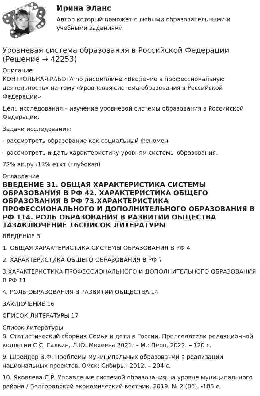     
          Описание
          КОНТРОЛЬНАЯ РАБОТА  по дисциплине «Введение в профессиональную деятельность» на тему «Уровневая система образования в Российской Федерации»	Цель исследования – изучение уровневой системы образования в Российской Федерации.	Задачи исследования:	- рассмотреть образование как социальный феномен;	- рассмотреть и дать характеристику уровням системы образования.72% ап.ру /13% етхт (глубокая) 
          Оглавление
          ВВЕДЕНИЕ	31. ОБЩАЯ ХАРАКТЕРИСТИКА СИСТЕМЫ ОБРАЗОВАНИЯ В РФ	42. ХАРАКТЕРИСТИКА ОБЩЕГО ОБРАЗОВАНИЯ В РФ	73.ХАРАКТЕРИСТИКА ПРОФЕССИОНАЛЬНОГО И ДОПОЛНИТЕЛЬНОГО                         ОБРАЗОВАНИЯ В РФ	114. РОЛЬ ОБРАЗОВАНИЯ В РАЗВИТИИ ОБЩЕСТВА	14ЗАКЛЮЧЕНИЕ	16СПИСОК ЛИТЕРАТУРЫ	17 
          Список литературы
          	8. Статистический сборник Семья и дети в России. Председатели редакционной коллегии С.С. Галкин, Л.Ю. Михеева 2021: – М.: Перо, 2022. – 120 с.	9. Шрейдер В.Ф. Проблемы муниципальных образований в реализации национальных проектов. Омск: Сибирь.- 2012. – 204 с.	10. Яковлева Л.Р. Управление системой образования на уровне муниципального района / Белгородский экономический вестник. 2019. № 2 (86). -183 с.
            
            
            Уровень цифровой трансформации предприятий:Уровневая система образования в Российской ФедерацииУровни лидерства по принципу коммуникации выделил Джон ... Урок, лекция, семинар, лабораторная работа-этоУрок – основная форма обученияУрок по алгебре и геометрииУрФУ Контрольная работа (10 заданий)Уровень инфляции в модели AD–AS будет выше на графике:Уровень конфликта в сфере управления, который определяется противоречиями между существующей властью и общественными силами, интересы которых не представлены во властных структурах или представлены в виде отрицания и подавления этих интересов Уровень лидерства но принципу коммуникации, следующий после положения, - это ...Уровень личного обращения к клиенту в процессе любого взаимодействия с ним - это ...Уровень общей и профессиональной подготовки, позволяющий адекватно реагировать на изменяющиеся требования конкретного рабочего места или выполняемой работы, - это ...Уровень р, который соответствует низшему уровню статистической значимости: Уровень соблюдения этических стандартов проявляется в:... поведении - следовании определенным моральным нормам и недопущении неэтических действий и решений