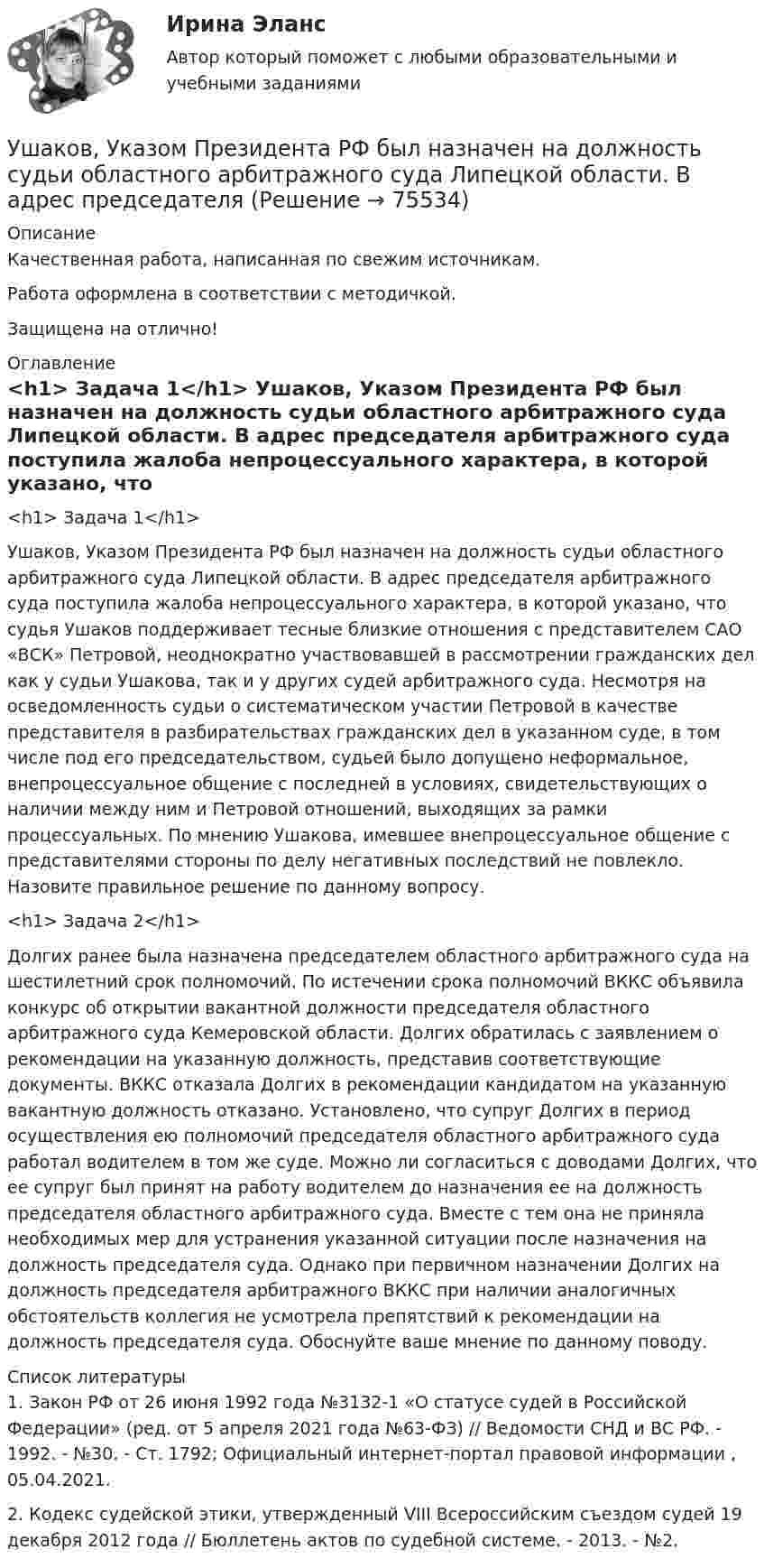      
            Описание
            Качественная работа, написанная по свежим источникам.Работа оформлена в соответствии с методичкой.Защищена на отлично! 
            Оглавление
              <h1>	Задача 1</h1> 	Ушаков, Указом Президента РФ был назначен на должность судьи областного арбитражного суда Липецкой области. В адрес председателя арбитражного суда поступила жалоба непроцессуального характера, в которой указано, что судья Ушаков поддерживает тесные близкие отношения с представителем САО «ВСК» Петровой, неоднократно участвовавшей в рассмотрении гражданских дел как у судьи Ушакова, так и у других судей арбитражного суда. Несмотря на осведомленность судьи о систематическом участии Петровой в качестве представителя в разбирательствах гражданских дел в указанном суде, в том числе под его председательством, судьей было допущено неформальное, внепроцессуальное общение с последней в условиях, свидетельствующих о наличии между ним и Петровой отношений, выходящих за рамки процессуальных. По мнению Ушакова, имевшее внепроцессуальное общение с представителями стороны по делу негативных последствий не повлекло. Назовите правильное решение по данному вопросу. <h1>	Задача 2</h1> 	Долгих ранее была назначена председателем областного арбитражного суда на шестилетний срок полномочий. По истечении срока полномочий ВККС объявила конкурс об открытии вакантной должности председателя областного арбитражного суда Кемеровской области. Долгих обратилась с заявлением о рекомендации на указанную должность, представив соответствующие документы. ВККС отказала Долгих в рекомендации кандидатом на указанную вакантную должность отказано. Установлено, что супруг Долгих в период осуществления ею полномочий председателя областного арбитражного суда работал водителем в том же суде. Можно ли согласиться с доводами Долгих, что ее супруг был принят на работу водителем до назначения ее на должность председателя областного арбитражного суда. Вместе с тем она не приняла необходимых мер для устранения указанной ситуации после назначения на должность председателя суда. Однако при первичном назначении Долгих на должность председателя арбитражного ВККС при наличии аналогичных обстоятельств коллегия не усмотрела препятствий к рекомендации на должность председателя суда. Обоснуйте ваше мнение по данному поводу.  
            Список литературы
            	1. Закон РФ от 26 июня 1992 года №3132-1 «О статусе судей в Российской Федерации» (ред. от 5 апреля 2021 года №63-ФЗ) // Ведомости СНД и ВС РФ. - 1992. - №30. - Ст. 1792; Официальный интернет-портал правовой информации , 05.04.2021.	2. Кодекс судейской этики, утвержденный VIII Всероссийским съездом судей 19 декабря 2012 года // Бюллетень актов по судебной системе. - 2013. - №2.  
            
            
            Учредительным документом акционерного общества является ... Ушаков, Указом Президента РФ был назначен на должность судьи областного арбитражного суда Липецкой области. В адрес председателя Ущерб при сборе нефтиУЭМКД Безопасность жизнедеятельности 38.03.02 МенеджментУют в доме - Дом – это не просто место обитания, а среда, с которой мы соприкасаемся чаще всего в жизниФаза активной деятельности соискателя при поиске новой работы начинается с …Фазный проводник L3 в электроустановках окрашивают в цвет: Выберите один ответ: a.черный b.красный c.голубойУчитель замечает, что ребята в классе разобщены, неохотно участвуют в совместных мероприятиях. Какие воспитательные приёмы будут эффективны для сплочения коллектива?Учитывается ли активная проводимость в линиях напряжением до 220 кВ Выберите один ответ: a. всегда b. иногда c. нет d. даУчитывая требования, предъявляемые международными стандартами аудита, требуется спроектировать рабочий документ аудитора по результатам проверки правильности отражения в учете начисленной амортизации по основным средствам. В документе необходимо предусмотреть:Учитывая требования, предъявляемые международными стандартами аудита, требуется спроектировать рабочий документ аудитора по результатам проверки правильности отражения в учете начисленной амортизации по основным средствам. В документе необходимо предусмотреть:. 2Учитывая требования, предъявляемые международными стандартами аудита, требуется спроектировать рабочий документ аудитора по результатам проверки правильности отражения в учете начисленной амортизации по основным средствам. В документе необходимо предусмотреть:. 3Учитывая требования, предъявляемые международными стандартами аудита, требуется спроектировать рабочий документ аудитора по результатам проверки правильности отражения в учете начисленной амортизации по основным средствам. В документе необходимо предусмотреть: а) возможность быстрого нахождения записУчредители юридического лица ...