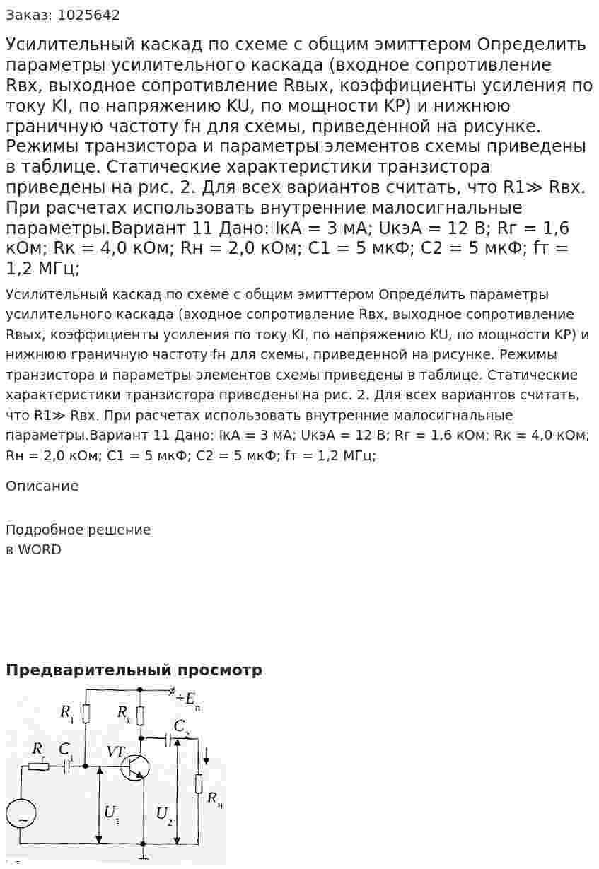 Усилительный каскад по схеме с общим эмиттером Определить параметры усилительного каскада (входное сопротивление Rвх, выходное сопротивление Rвых, коэффициенты усиления по току KI, по напряжению KU, по мощности KP) и нижнюю граничную частоту fн для схемы, приведенной на рисунке. Режимы транзистора и параметры элементов схемы приведены в таблице. Статические характеристики транзистора приведены на рис. 2. Для всех вариантов считать, что R1≫ Rвх. При расчетах использовать внутренние малосигнальные параметры.Вариант 11 Дано: IкА = 3 мА; UкэА = 12 В; Rг = 1,6 кОм; Rк = 4,0 кОм; Rн = 2,0 кОм; C1 = 5 мкФ; C2 = 5 мкФ; fт = 1,2 МГц; 
