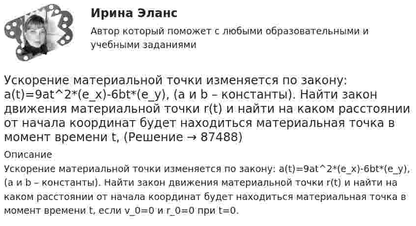      
            Описание
            Ускорение материальной точки изменяется по закону: a(t)=9at^2*(e_x)-6bt*(e_y), (a и b – константы). Найти закон движения материальной точки r(t) и найти на каком расстоянии от начала координат будет находиться материальная точка в момент времени t, если v_0=0 и r_0=0 при t=0.   
            
            
            Ускорение материальной точки изменяется по закону  a = kt2 ex – m ey,  где k = 3 м/с4, m = 3 м/с2. Найти, на каком расстоянии от начала координат она будет находиться в момент времени t = 1 c, если u0 = 0 и r0 = 0 при t = 0.Ускорение материальной точки изменяется по закону: a(t)=9at^2*(e_x)-6bt*(e_y), (a и b – константы). Найти закон движения материальной точки r(t) и найти на каком расстоянии от начала координат будет находиться материальная точка в момент времени t,Ускорение материальной точки равно ax = 4 м/с2. Найти координату, скорость и ускорение точки в момент времени t = 3 с. В начальный момент времени точка имела координату x0 = 0 и скорость u0x = 2 м/с. Построить графики зависимостей x(t), ux(t) Ускорение свободного падения, вес тела, зависимость ускорения от массы и т.дУскорение свободного падения на Луне равно a = 1,61 м/с2, радиус Луны R = 1740 км. Определить массу Луны.ускорения связанных телУскоренное движение 6 вариантУрФУ Статистика (7 задач) Имеются следующие данные о динамике оборота розничной торговли пищевыми продуктами и непродовольственными товарами [УрФУ] Формулы, функции и диаграммы в табл. процессоре Microsoft Excel 2013, Индивидуальное задание №3 (Паклина, стр. 43-51, стр. 52)У Сергея Х. нарушение развития интеллекта и инвалидность II группы. В соответствии с ИПРА он получил направление центра занятости на работу по квоте, но получил отказ со ссылкой на невозможность создания специального рабочего места в соответствии с Усиление роли человека в современном социуме выражается увеличением гуманитарного аспекта содержании образования. Законодательным отражением данного принципа являются государственные образовательные стандарты. О каком принципе формирования содержания... усиливающий эффект взаимодействия двух или более факторов, характеризующийся тем, что совместное действие этих факторов существенно превосходит простую сумму действий каждого из указанных факторовУсилие, с которым натягивают и закрепляют на опорах провод или трос — это: Выберите один ответ: a.механическое напряжение b.натяжение c.сила тяженья d.пикетУсилители предназначены для усиления сигналов: Выберите один или несколько ответов: a.По мощности. b.По напряжению. c.По фазе. d.По скорости. e.По времени.