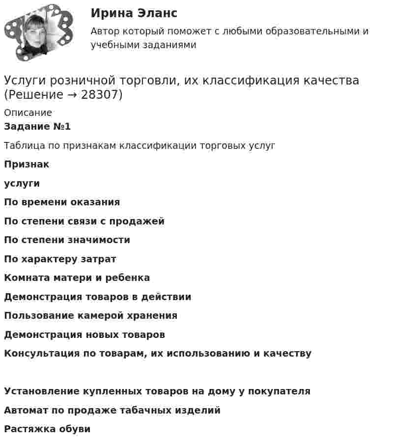      
          Описание
          Задание №1Таблица по признакам классификации торговых услуг Признакуслуги По времени оказания По степени связи с продажей  По степени значимости По характеру затрат Комната матери и ребенка  Демонстрация товаров в действии  Пользование камерой хранения  Демонстрация новых товаров  Консультация по товарам, их использованию и качеству  Установление купленных товаров на дому у покупателя  Автомат по продаже табачных изделий  Растяжка обуви   
            
            
            Услуги рекрутингового агентстваУслуги розничной торговли, их классификация качестваУ сотрудника, который ранее давал отличные результаты, резко снизилась эффективность работы, при этом формально он выполняет свои обязанности. Чем может быть вызвана такая ситуация и каковы Ваши действияУ сотрудника, который ранее давал отличные результаты, резко снизилась эффективность работы, при этом формально он выполняет свои обязанности. Чем может быть вызвана такая ситуация и каковы Ваши действия… успеха – это факторы, которые имеют определяющее значение для успешности и конкурентоспособности организации в конкретной отраслиУспешная профессиональная деятельность госслужащих во многом зависит от …Успешная реализация сложных долговременных проектов маловероятна в рамках … организационной структурыУсловия реализации основной образовательной программы ДО. Закономерности и принципы воспитания дошкольниковУсловия сделки  5 к 20, net 40  датировка – 1  июня  Требуется определить последнюю  дату оплаты клиентом для получения скидки.Условия труда и производственная санитария сферы гостеприимства и общественного питанияУсловное обозначение стальных сварных труб немерной длины в чертежах:Условное обозначение стальных сварных труб немерной длины в чертежах:Условно неисчерпаемым природным ресурсом может считаться ...Условно-переменные доплаты к должностному окладу могут использоваться при оплате труда …