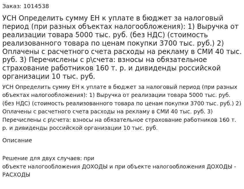 УСН Определить сумму ЕН к уплате в бюджет за налоговый период (при разных объектах налогообложения): 1)	Выручка от реализации  товара 5000 тыс. руб. (без НДС) (стоимость реализованного товара по ценам покупки 3700 тыс. руб.) 2)	Оплачены с расчетного счета расходы на рекламу  в СМИ 40 тыс. руб. 3)	Перечислены с р\счета: взносы на обязательное страхование работников 160 т. р. и дивиденды российской организации 10 тыс. руб. 