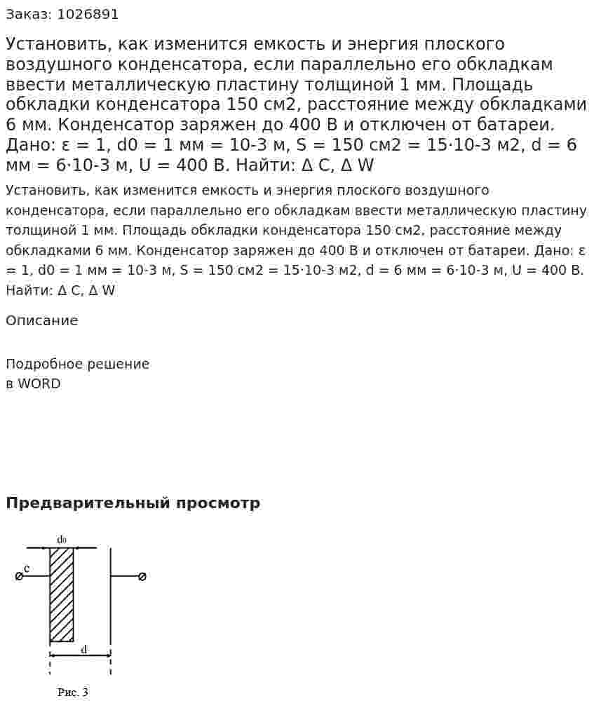 Установить, как изменится емкость и энергия плоского воздушного конденсатора, если параллельно его обкладкам ввести металлическую пластину толщиной 1 мм. Площадь обкладки конденсатора 150 см2, расстояние между обкладками 6 мм. Конденсатор заряжен до 400 В и отключен от батареи. Дано: ε  = 1, d0 = 1 мм = 10-3 м, S = 150 см2 = 15·10-3 м2, d = 6 мм = 6·10-3 м, U = 400 В. Найти: Δ C, Δ W 