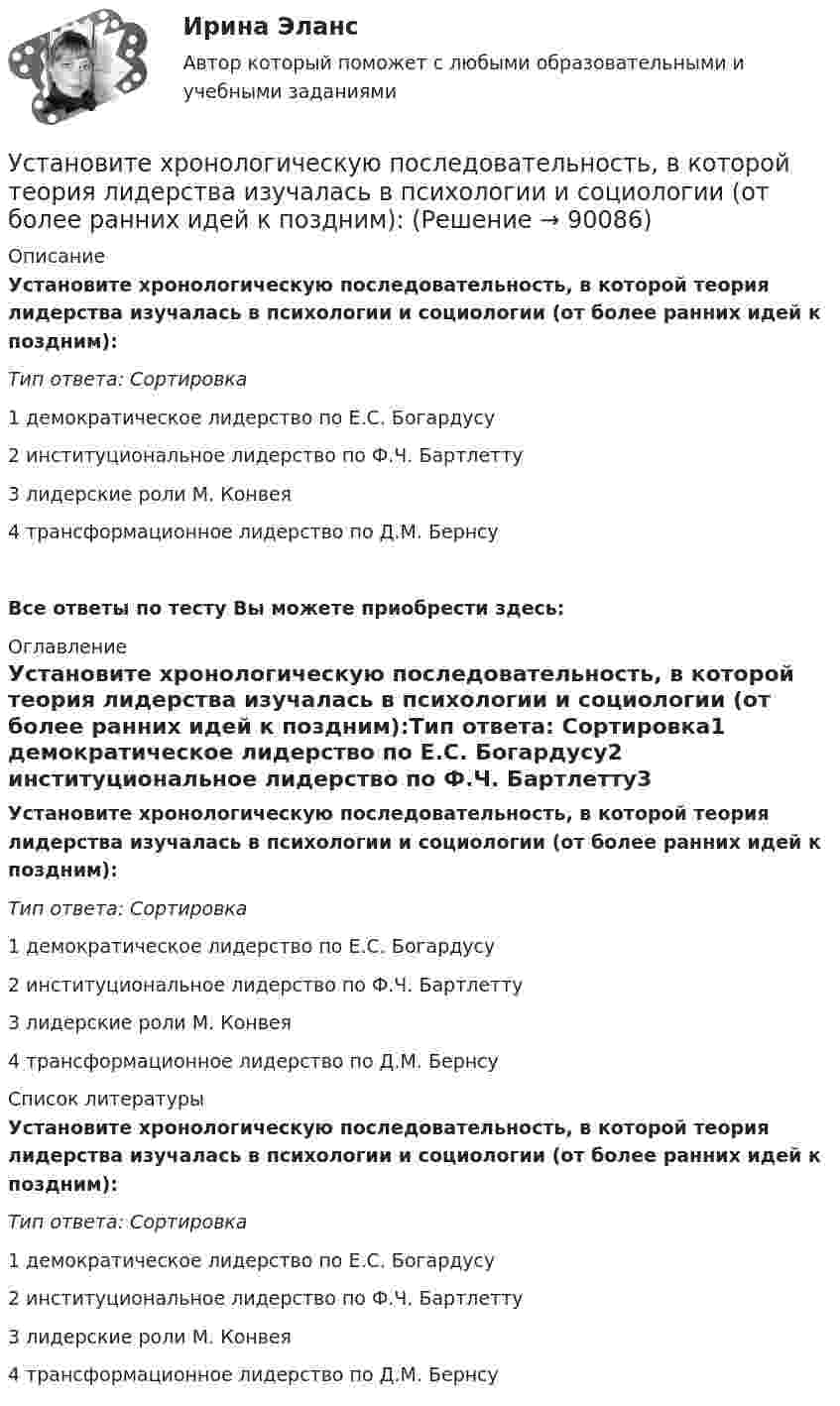      
            Описание
            Установите хронологическую последовательность, в которой теория лидерства изучалась в психологии и социологии (от более ранних идей к поздним):Тип ответа: Сортировка1        демократическое лидерство по Е.С. Богардусу2        институциональное лидерство по Ф.Ч. Бартлетту3        лидерские роли М. Конвея4        трансформационное лидерство по Д.М. БернсуВсе ответы по тесту Вы можете приобрести здесь:  
            Оглавление
            Установите хронологическую последовательность, в которой теория лидерства изучалась в психологии и социологии (от более ранних идей к поздним):Тип ответа: Сортировка1        демократическое лидерство по Е.С. Богардусу2        институциональное лидерство по Ф.Ч. Бартлетту3        лидерские роли М. Конвея4        трансформационное лидерство по Д.М. Бернсу 
            Список литературы
            Установите хронологическую последовательность, в которой теория лидерства изучалась в психологии и социологии (от более ранних идей к поздним):Тип ответа: Сортировка1        демократическое лидерство по Е.С. Богардусу2        институциональное лидерство по Ф.Ч. Бартлетту3        лидерские роли М. Конвея4        трансформационное лидерство по Д.М. Бернсу 
            
            
            Установите хронологическую последовательность аспектов изучения лидерства в психологии и социологии в XX в. (от более ранних идей к более поздним):Установите хронологическую последовательность, в которой теория лидерства изучалась в психологии и социологии (от более ранних идей к поздним):Установите хронологическую последовательность процесса возникновения направлений спортивной деятельности...Установите хронологическую последовательность событий, происходивших в области технологий средств массовой информации на протяжении XX в.:Установите хронологическую последовательность событий, происходивших на мировой арене и связанных с цензурируемостью средств массовой информации:Установите хронологическую последовательность этапов развития маркетинга:Установите, что является источником только национального права, а что - международного и национального права:Установите соответствие элементов бюджетной классификации Российской Федерации и их составляющих:Установите соответствие юридических и дипломатических средств мирного разрешения международных споров: Установите соответствии между методами статистического анализа и основными положениями, из которых они исходят:Установите соответствия между видами информации и их содержанием. Установите соответствия между наименованиями факторов, влияющих на развитие личности ребёнка (наследственность, среда развития, воспитание, деятельность), с их определениями. Установите темпоральную последовательность действий государств для надлежащего ведения своих споров до их урегулирования:Установите термодинамическую вероятность протекания электрохимической коррозии при механическом повреждении анодного покрытия на стальном изделии во влажной атмосфере воздуха. Запишите схему коррозионной гальванопары, уравнения анодного и катодного 