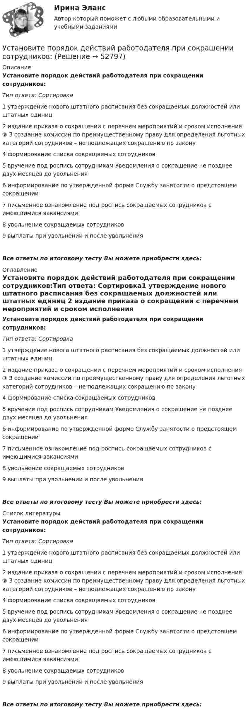      
            Описание
            Установите порядок действий работодателя при сокращении сотрудников:Тип ответа: Сортировка1 утверждение нового штатного расписания без сокращаемых должностей или штатных единиц 2 издание приказа о сокращении с перечнем мероприятий и сроком исполнения ③ 3 создание комиссии по преимущественному праву для определения льготных категорий сотрудников – не подлежащих сокращению по закону 4 формирование списка сокращаемых сотрудников 5 вручение под роспись сотрудникам Уведомления о сокращение не позднее двух месяцев до увольнения 6 информирование по утвержденной форме Службу занятости о предстоящем сокращении 7 письменное ознакомление под роспись сокращаемых сотрудников с имеющимися вакансиями 8 увольнение сокращаемых сотрудников 9 выплаты при увольнении и после увольненияВсе ответы по итоговому тесту Вы можете приобрести здесь:  
            Оглавление
            Установите порядок действий работодателя при сокращении сотрудников:Тип ответа: Сортировка1 утверждение нового штатного расписания без сокращаемых должностей или штатных единиц 2 издание приказа о сокращении с перечнем мероприятий и сроком исполнения ③ 3 создание комиссии по преимущественному праву для определения льготных категорий сотрудников – не подлежащих сокращению по закону 4 формирование списка сокращаемых сотрудников 5 вручение под роспись сотрудникам Уведомления о сокращение не позднее двух месяцев до увольнения 6 информирование по утвержденной форме Службу занятости о предстоящем сокращении 7 письменное ознакомление под роспись сокращаемых сотрудников с имеющимися вакансиями 8 увольнение сокращаемых сотрудников 9 выплаты при увольнении и после увольненияВсе ответы по итоговому тесту Вы можете приобрести здесь:  
            Список литературы
            Установите порядок действий работодателя при сокращении сотрудников:Тип ответа: Сортировка1 утверждение нового штатного расписания без сокращаемых должностей или штатных единиц 2 издание приказа о сокращении с перечнем мероприятий и сроком исполнения ③ 3 создание комиссии по преимущественному праву для определения льготных категорий сотрудников – не подлежащих сокращению по закону 4 формирование списка сокращаемых сотрудников 5 вручение под роспись сотрудникам Уведомления о сокращение не позднее двух месяцев до увольнения 6 информирование по утвержденной форме Службу занятости о предстоящем сокращении 7 письменное ознакомление под роспись сокращаемых сотрудников с имеющимися вакансиями 8 увольнение сокращаемых сотрудников 9 выплаты при увольнении и после увольненияВсе ответы по итоговому тесту Вы можете приобрести здесь: 
            
            
            Установите порядок действий защиты при претензионном способе согласно Закону Российской Федерации от 07.02.1992 N 2300-1 «О защите прав потребителей»:Установите порядок действий работодателя при сокращении сотрудников:Установите порядок проведения PEST-анализа:Установите порядок сегментирования рынка:Установите порядок ценообразования на основе себестоимости:Установите порядок ценообразования на основе ценности:Установите порядок этапов проектирование экспертной системыУстановите логический порядок структурных разделов научного отчета:Установите логическое соответствие между ситуациями, когда происходит возникновение, изменение или прекращением гражданства в международном праве:Установите логическую последовательность в закреплении правового статуса субъектов международного права:Установите наиболее эффективную последовательность предоставления слова на совещании отдела:Установите отношение языков программирования в иерархии классификацииУстановите порядок движения информации в рамках коммуникации в классическом виде:Установите порядок движения информации в рамках коммуникации в классическом виде: