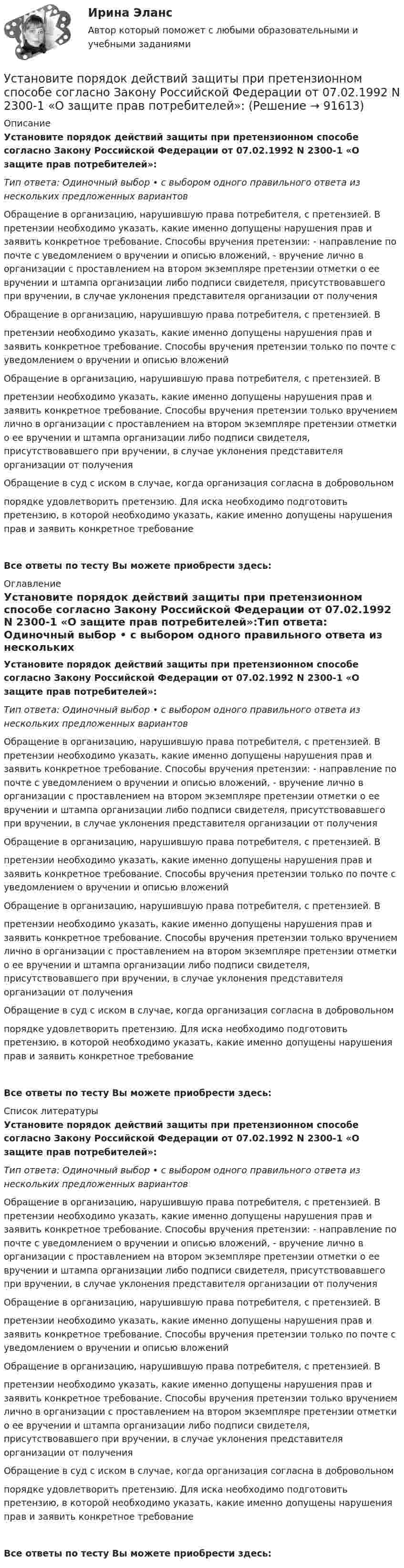      
            Описание
            Установите порядок действий защиты при претензионном способе согласно Закону Российской Федерации от 07.02.1992 N 2300-1 «О защите прав потребителей»:Тип ответа: Одиночный выбор • с выбором одного правильного ответа из нескольких предложенных вариантовОбращение в организацию, нарушившую права потребителя, с претензией. В претензии необходимо указать, какие именно допущены нарушения прав и заявить конкретное требование. Способы вручения претензии: - направление по почте с уведомлением о вручении и описью вложений, - вручение лично в организации с проставлением на втором экземпляре претензии отметки о ее вручении и штампа организации либо подписи свидетеля, присутствовавшего при вручении, в случае уклонения представителя организации от полученияОбращение в организацию, нарушившую права потребителя, с претензией. Впретензии необходимо указать, какие именно допущены нарушения прав и заявить конкретное требование. Способы вручения претензии только по почте с уведомлением о вручении и описью вложенийОбращение в организацию, нарушившую права потребителя, с претензией. Впретензии необходимо указать, какие именно допущены нарушения прав и заявить конкретное требование. Способы вручения претензии только вручением лично в организации с проставлением на втором экземпляре претензии отметки о ее вручении и штампа организации либо подписи свидетеля, присутствовавшего при вручении, в случае уклонения представителя организации от полученияОбращение в суд с иском в случае, когда организация согласна в добровольномпорядке удовлетворить претензию. Для иска необходимо подготовить претензию, в которой необходимо указать, какие именно допущены нарушения прав и заявить конкретное требованиеВсе ответы по тесту Вы можете приобрести здесь:  
            Оглавление
            Установите порядок действий защиты при претензионном способе согласно Закону Российской Федерации от 07.02.1992 N 2300-1 «О защите прав потребителей»:Тип ответа: Одиночный выбор • с выбором одного правильного ответа из нескольких предложенных вариантовОбращение в организацию, нарушившую права потребителя, с претензией. В претензии необходимо указать, какие именно допущены нарушения прав и заявить конкретное требование. Способы вручения претензии: - направление по почте с уведомлением о вручении и описью вложений, - вручение лично в организации с проставлением на втором экземпляре претензии отметки о ее вручении и штампа организации либо подписи свидетеля, присутствовавшего при вручении, в случае уклонения представителя организации от полученияОбращение в организацию, нарушившую права потребителя, с претензией. Впретензии необходимо указать, какие именно допущены нарушения прав и заявить конкретное требование. Способы вручения претензии только по почте с уведомлением о вручении и описью вложенийОбращение в организацию, нарушившую права потребителя, с претензией. Впретензии необходимо указать, какие именно допущены нарушения прав и заявить конкретное требование. Способы вручения претензии только вручением лично в организации с проставлением на втором экземпляре претензии отметки о ее вручении и штампа организации либо подписи свидетеля, присутствовавшего при вручении, в случае уклонения представителя организации от полученияОбращение в суд с иском в случае, когда организация согласна в добровольномпорядке удовлетворить претензию. Для иска необходимо подготовить претензию, в которой необходимо указать, какие именно допущены нарушения прав и заявить конкретное требованиеВсе ответы по тесту Вы можете приобрести здесь:  
            Список литературы
            Установите порядок действий защиты при претензионном способе согласно Закону Российской Федерации от 07.02.1992 N 2300-1 «О защите прав потребителей»:Тип ответа: Одиночный выбор • с выбором одного правильного ответа из нескольких предложенных вариантовОбращение в организацию, нарушившую права потребителя, с претензией. В претензии необходимо указать, какие именно допущены нарушения прав и заявить конкретное требование. Способы вручения претензии: - направление по почте с уведомлением о вручении и описью вложений, - вручение лично в организации с проставлением на втором экземпляре претензии отметки о ее вручении и штампа организации либо подписи свидетеля, присутствовавшего при вручении, в случае уклонения представителя организации от полученияОбращение в организацию, нарушившую права потребителя, с претензией. Впретензии необходимо указать, какие именно допущены нарушения прав и заявить конкретное требование. Способы вручения претензии только по почте с уведомлением о вручении и описью вложенийОбращение в организацию, нарушившую права потребителя, с претензией. Впретензии необходимо указать, какие именно допущены нарушения прав и заявить конкретное требование. Способы вручения претензии только вручением лично в организации с проставлением на втором экземпляре претензии отметки о ее вручении и штампа организации либо подписи свидетеля, присутствовавшего при вручении, в случае уклонения представителя организации от полученияОбращение в суд с иском в случае, когда организация согласна в добровольномпорядке удовлетворить претензию. Для иска необходимо подготовить претензию, в которой необходимо указать, какие именно допущены нарушения прав и заявить конкретное требованиеВсе ответы по тесту Вы можете приобрести здесь:  
            
            
            Установите порядок действий алгоритма реорганизации бизнес-процессов:...Установите порядок действий защиты при претензионном способе согласно Закону Российской Федерации от 07.02.1992 N 2300-1 «О защите прав потребителей»:Установите порядок действий работодателя при сокращении сотрудников:Установите порядок проведения PEST-анализа:Установите порядок сегментирования рынка:Установите порядок ценообразования на основе себестоимости:Установите порядок ценообразования на основе ценности:Установите, кто является субъектами только международного права, кто - только национального права, а кто могут являться субъектами и международного, и национального права:Установите логический порядок структурных разделов научного отчета:Установите логическое соответствие между ситуациями, когда происходит возникновение, изменение или прекращением гражданства в международном праве:Установите логическую последовательность в закреплении правового статуса субъектов международного права:Установите наиболее эффективную последовательность предоставления слова на совещании отдела:Установите отношение языков программирования в иерархии классификацииУстановите порядок движения информации в рамках коммуникации в классическом виде: