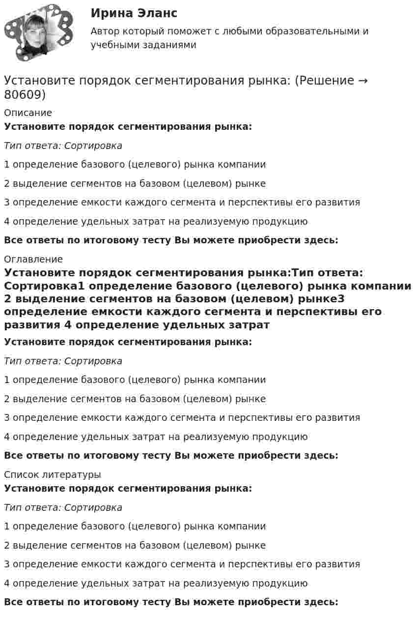      
            Описание
            Установите порядок сегментирования рынка:Тип ответа: Сортировка1 определение базового (целевого) рынка компании 2 выделение сегментов на базовом (целевом) рынке3 определение емкости каждого сегмента и перспективы его развития 4 определение удельных затрат на реализуемую продукциюВсе ответы по итоговому тесту Вы можете приобрести здесь:  
            Оглавление
            Установите порядок сегментирования рынка:Тип ответа: Сортировка1 определение базового (целевого) рынка компании 2 выделение сегментов на базовом (целевом) рынке3 определение емкости каждого сегмента и перспективы его развития 4 определение удельных затрат на реализуемую продукциюВсе ответы по итоговому тесту Вы можете приобрести здесь:  
            Список литературы
            Установите порядок сегментирования рынка:Тип ответа: Сортировка1 определение базового (целевого) рынка компании 2 выделение сегментов на базовом (целевом) рынке3 определение емкости каждого сегмента и перспективы его развития 4 определение удельных затрат на реализуемую продукциюВсе ответы по итоговому тесту Вы можете приобрести здесь:  
            
            
            Установите порядок проведения PEST-анализа:Установите порядок сегментирования рынка:Установите порядок ценообразования на основе себестоимости:Установите порядок ценообразования на основе ценности:Установите порядок этапов проектирование экспертной системыУстановите последовательность, в которой ведется создание и редактирование чертежей в AutoCAD:Установите последовательность, в которой задействуются аппаратные средства компьютера при воспроизведении видеофайла, записанного на DVD-диск:Установите логическую последовательность в закреплении правового статуса субъектов международного права:Установите наиболее эффективную последовательность предоставления слова на совещании отдела:Установите отношение языков программирования в иерархии классификацииУстановите порядок движения информации в рамках коммуникации в классическом виде:Установите порядок движения информации в рамках коммуникации в классическом виде:Установите порядок действий алгоритма реорганизации бизнес-процессов:...Установите порядок действий защиты при претензионном способе согласно Закону Российской Федерации от 07.02.1992 N 2300-1 «О защите прав потребителей»: