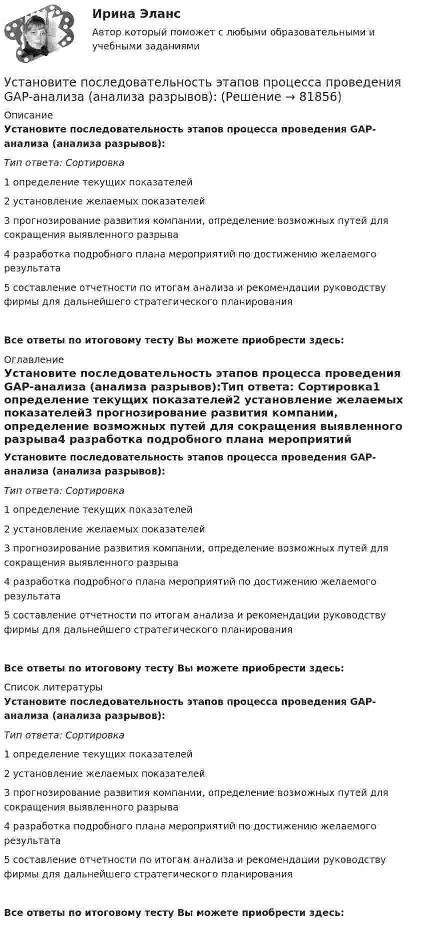      
            Описание
            Установите последовательность этапов процесса проведения GAP-анализа (анализа разрывов):Тип ответа: Сортировка1 определение текущих показателей2 установление желаемых показателей3 прогнозирование развития компании, определение возможных путей для сокращения выявленного разрыва4 разработка подробного плана мероприятий по достижению желаемого результата5 составление отчетности по итогам анализа и рекомендации руководству фирмы для дальнейшего стратегического планированияВсе ответы по итоговому тесту Вы можете приобрести здесь:  
            Оглавление
            Установите последовательность этапов процесса проведения GAP-анализа (анализа разрывов):Тип ответа: Сортировка1 определение текущих показателей2 установление желаемых показателей3 прогнозирование развития компании, определение возможных путей для сокращения выявленного разрыва4 разработка подробного плана мероприятий по достижению желаемого результата5 составление отчетности по итогам анализа и рекомендации руководству фирмы для дальнейшего стратегического планированияВсе ответы по итоговому тесту Вы можете приобрести здесь:  
            Список литературы
            Установите последовательность этапов процесса проведения GAP-анализа (анализа разрывов):Тип ответа: Сортировка1 определение текущих показателей2 установление желаемых показателей3 прогнозирование развития компании, определение возможных путей для сокращения выявленного разрыва4 разработка подробного плана мероприятий по достижению желаемого результата5 составление отчетности по итогам анализа и рекомендации руководству фирмы для дальнейшего стратегического планированияВсе ответы по итоговому тесту Вы можете приобрести здесь:  
            
            
            Установите последовательность этапов процесса планирования маркетинга:Установите последовательность этапов процесса проведения GAP-анализа (анализа разрывов):Установите последовательность этапов процесса разработки нового товара:Установите последовательность этапов процесса сегментации:Установите последовательность этапов процесса стратегического маркетинга, который имеет средний и долгосрочный горизонты:Установите последовательность этапов процесса установления режима коммерческой тайны организациями:Установите последовательность этапов процесса формирования розничной цены:Установите последовательность элементов алгоритма стратегического маркетинга как процесса:Установите последовательность этапов внедрения системы премирования:Установите последовательность этапов жизненного цикла изделия:Установите последовательность этапов кадрового планирования:Установите последовательность этапов маркетинговых решений по разработке структуры канала:Установите последовательность этапов модели покупательского поведения:Установите последовательность этапов научной работы в психологии: