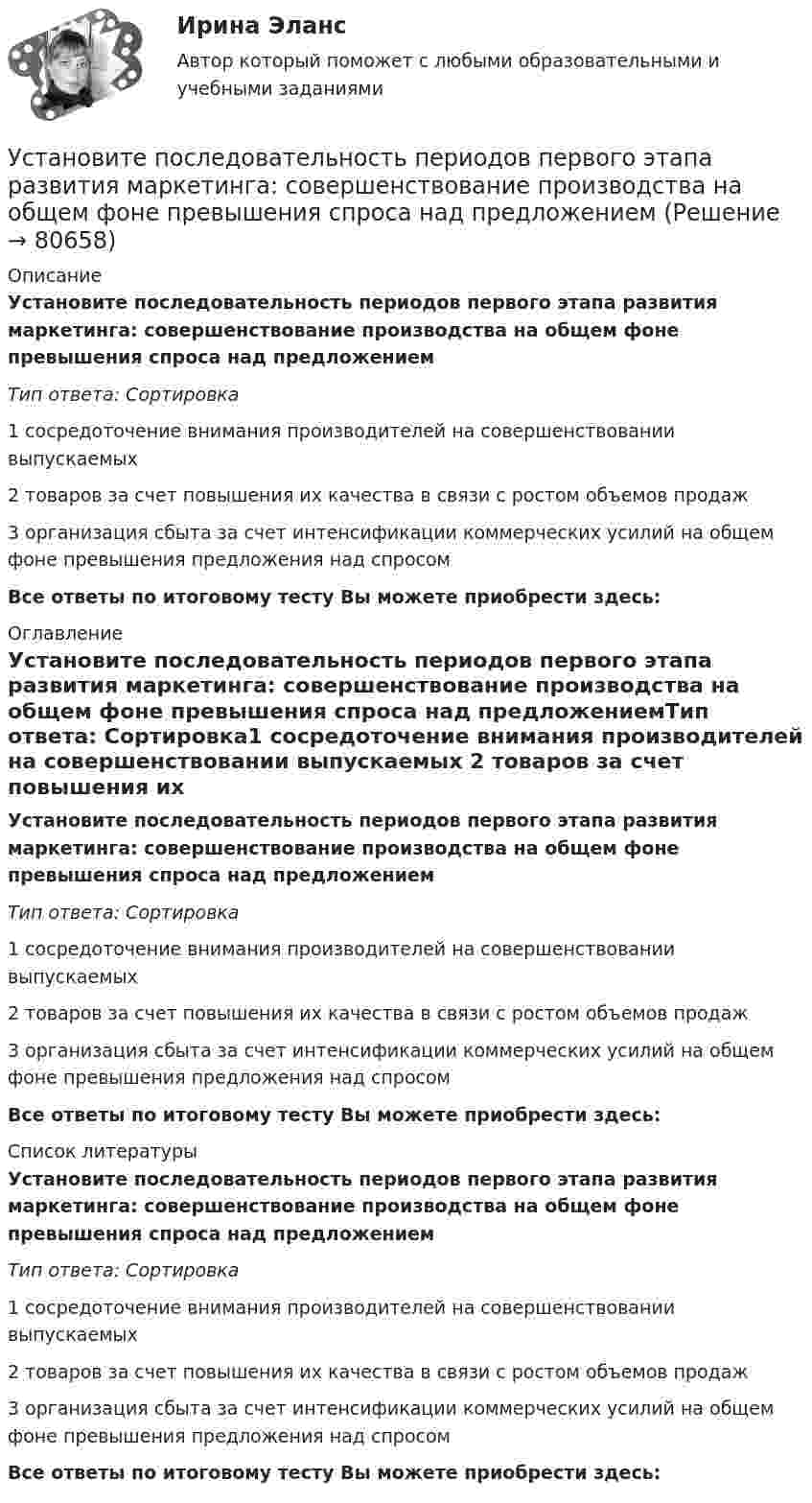      
            Описание
            Установите последовательность периодов первого этапа развития маркетинга: совершенствование производства на общем фоне превышения спроса над предложениемТип ответа: Сортировка1 сосредоточение внимания производителей на совершенствовании выпускаемых 2 товаров за счет повышения их качества в связи с ростом объемов продаж3 организация сбыта за счет интенсификации коммерческих усилий на общем фоне превышения предложения над спросомВсе ответы по итоговому тесту Вы можете приобрести здесь:  
            Оглавление
            Установите последовательность периодов первого этапа развития маркетинга: совершенствование производства на общем фоне превышения спроса над предложениемТип ответа: Сортировка1 сосредоточение внимания производителей на совершенствовании выпускаемых 2 товаров за счет повышения их качества в связи с ростом объемов продаж3 организация сбыта за счет интенсификации коммерческих усилий на общем фоне превышения предложения над спросомВсе ответы по итоговому тесту Вы можете приобрести здесь:  
            Список литературы
            Установите последовательность периодов первого этапа развития маркетинга: совершенствование производства на общем фоне превышения спроса над предложениемТип ответа: Сортировка1 сосредоточение внимания производителей на совершенствовании выпускаемых 2 товаров за счет повышения их качества в связи с ростом объемов продаж3 организация сбыта за счет интенсификации коммерческих усилий на общем фоне превышения предложения над спросомВсе ответы по итоговому тесту Вы можете приобрести здесь:  
            
            
            Установите последовательность основных этапов проведения маркетингового исследования:Установите последовательность периодов первого этапа развития маркетинга: совершенствование производства на общем фоне превышения спроса над предложениемУстановите последовательность появления и развития видов спортивной деятельности:Установите последовательность предложений в корректно составленном диалоге: 1 Good morning. My name is Nick Mcavoy. I’m here for the interview  2 Hello, Nick. Nice to meet you. Come in  3 Are you ready to start?  4 Yes, I am. ThanksУстановите последовательность предложений в корректно составленном диалоге: 1 Good morning. My name is Nick Mcavoy. Im here for the interview 2 Hello, Nick. Nice to meet you. Come in 3 Are you ready to start? 4 Yes, I am. Thanks Установите последовательность предложений в корректно составленном диалоге: 1 Hey, Claris, what are you doing this coming Friday? 2 Im getting married. Im so exited 3 My congrats, dear. Whos invited? 4 All my family, except my colleagues Установите последовательность предложений в корректно составленном диалоге: 1 Hey, Claris, what are you doing this coming Friday?  2 I m getting married. I m so exited  3 My congrats, dear. Who s invited?  4 All my family, except my colleagues  5 Oh.Установите последовательность задач при раскрутке сайта, SEO-оптимизации:Установите последовательность задач при раскрутке сайта, SEO-оптимизации:Установите последовательность звеньев материального потока:Установите последовательность исторических достижений в развитии проектного управления: …Установите последовательность механизма защиты прав человека в соответствии с действующими международными стандартами:Установите последовательность оказания международной правовой помощи по уголовным деламУстановите последовательность, ориентируясь на дату подписания нормативно-правового акта в области защиты… -Роттердамская Конвенция по опасным.. -Рамочная Конвенция ООН об.. -Венская конвенция об охране озонового..