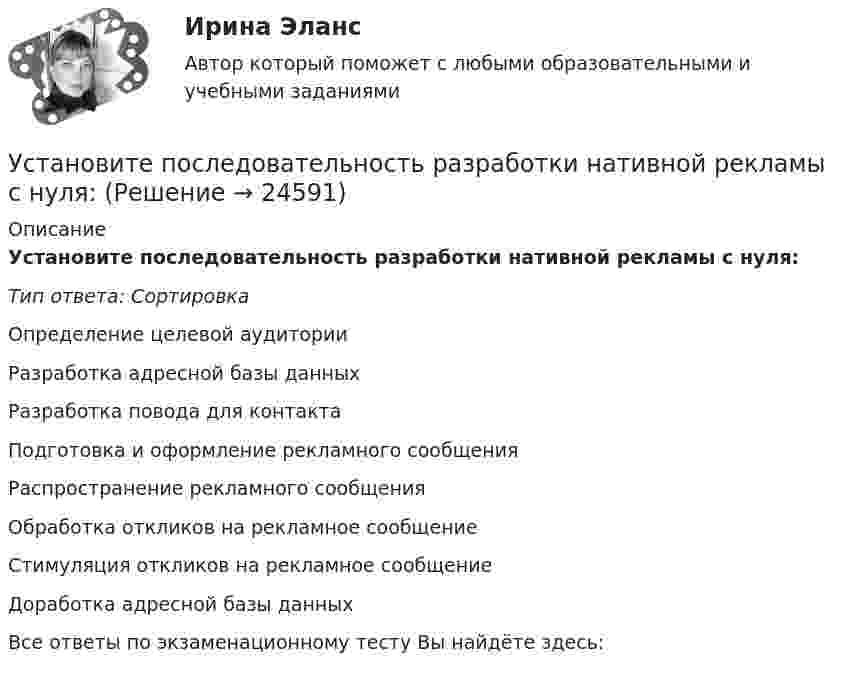      
          Описание
          Установите последовательность разработки нативной рекламы с нуля:Тип ответа: СортировкаОпределение целевой аудиторииРазработка адресной базы данныхРазработка повода для контактаПодготовка и оформление рекламного сообщенияРаспространение рекламного сообщенияОбработка откликов на рекламное сообщениеСтимуляция откликов на рекламное сообщениеДоработка адресной базы данныхВсе ответы по экзаменационному тесту Вы найдёте здесь:   
            
            
            Установите последовательность разделов Положения о кадровой службе:Установите последовательность разработки нативной рекламы с нуля:Установите последовательность расположения поясов морского пространства от исходных береговых линий государства:Установите последовательность расчета Индекса человеческого развития (ИЧР) -Индекс ВВП -индекс человеческого развития.. -индекс продолжительности жизни -индекс уровня образованияУстановите последовательность реализации прикладных задач первичного развития сотрудников при найме:Установите последовательность слов в правильно составленном вопросительном  предложении:   1 whose    2 pen    3 is    4 thisУстановите последовательность слов в правильно составленном вопросительном  предложении:  1 whose  2 pen  3 is  4 thisУстановите последовательность предложений в корректно составленном диалоге: 1 Hey, Claris, what are you doing this coming Friday? 2 Im getting married. Im so exited 3 My congrats, dear. Whos invited? 4 All my family, except my colleagues Установите последовательность предложений в корректно составленном диалоге: 1 Hey, Claris, what are you doing this coming Friday?  2 I m getting married. I m so exited  3 My congrats, dear. Who s invited?  4 All my family, except my colleagues  5 Oh.Установите последовательность предложений в корректно составленном диалоге:  1 Hey, Mary-Alice, what are you doing this coming Friday?  2 Planning to water all the flowers I have  3 Why are you asking, my dear?  4 Cause I m about to travelУстановите последовательность предложений в корректно составленном диалоге:  1 Hey, Mary-Alice, what are you doing this coming Friday?  2 Planning to water all the flowers I have  3 Why are you asking, my dear?  4 Cause Im about to travel Установите последовательность применения к государственному гражданскому служащему официальных поощрений:Установите последовательность прохождения оценочных этапов претендентами на должности государственной гражданской службы:Установите последовательность процессов группы «Время» по ГОСТ Р ИСО 21500: