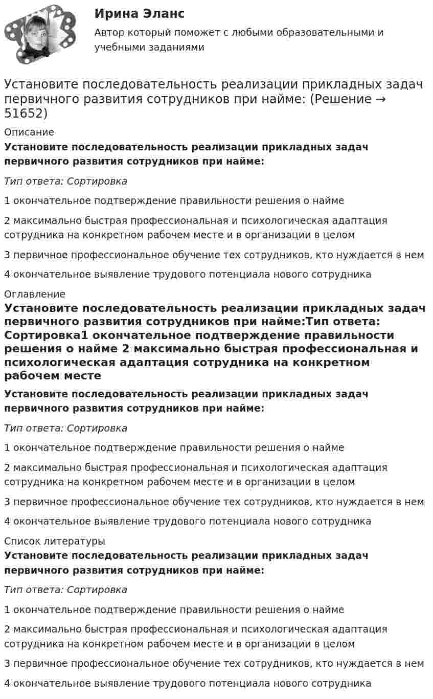      
            Описание
            Установите последовательность реализации прикладных задач первичного развития сотрудников при найме:Тип ответа: Сортировка1 окончательное подтверждение правильности решения о найме 2 максимально быстрая профессиональная и психологическая адаптация сотрудника на конкретном рабочем месте и в организации в целом 3 первичное профессиональное обучение тех сотрудников, кто нуждается в нем 4 окончательное выявление трудового потенциала нового сотрудника 
            Оглавление
            Установите последовательность реализации прикладных задач первичного развития сотрудников при найме:Тип ответа: Сортировка1 окончательное подтверждение правильности решения о найме 2 максимально быстрая профессиональная и психологическая адаптация сотрудника на конкретном рабочем месте и в организации в целом 3 первичное профессиональное обучение тех сотрудников, кто нуждается в нем 4 окончательное выявление трудового потенциала нового сотрудника 
            Список литературы
            Установите последовательность реализации прикладных задач первичного развития сотрудников при найме:Тип ответа: Сортировка1 окончательное подтверждение правильности решения о найме 2 максимально быстрая профессиональная и психологическая адаптация сотрудника на конкретном рабочем месте и в организации в целом 3 первичное профессиональное обучение тех сотрудников, кто нуждается в нем 4 окончательное выявление трудового потенциала нового сотрудника
            
            
            Установите последовательность расчета Индекса человеческого развития (ИЧР) -Индекс ВВП -индекс человеческого развития.. -индекс продолжительности жизни -индекс уровня образованияУстановите последовательность реализации прикладных задач первичного развития сотрудников при найме:Установите последовательность слов в правильно составленном вопросительном  предложении:   1 whose    2 pen    3 is    4 thisУстановите последовательность слов в правильно составленном вопросительном  предложении:  1 whose  2 pen  3 is  4 thisУстановите последовательность стадий кругооборота оборотных средств: Установите последовательность стадий разработки конструкторской документации изделий:Установите последовательность уголовно-процессуальных действий:Установите последовательность предложений в корректно составленном диалоге:  1 Hey, Mary-Alice, what are you doing this coming Friday?  2 Planning to water all the flowers I have  3 Why are you asking, my dear?  4 Cause Im about to travel Установите последовательность применения к государственному гражданскому служащему официальных поощрений:Установите последовательность прохождения оценочных этапов претендентами на должности государственной гражданской службы:Установите последовательность процессов группы «Время» по ГОСТ Р ИСО 21500: Установите последовательность развития теорий физического воспитания:Установите последовательность разделов Положения о кадровой службе:Установите последовательность разработки нативной рекламы с нуля:
