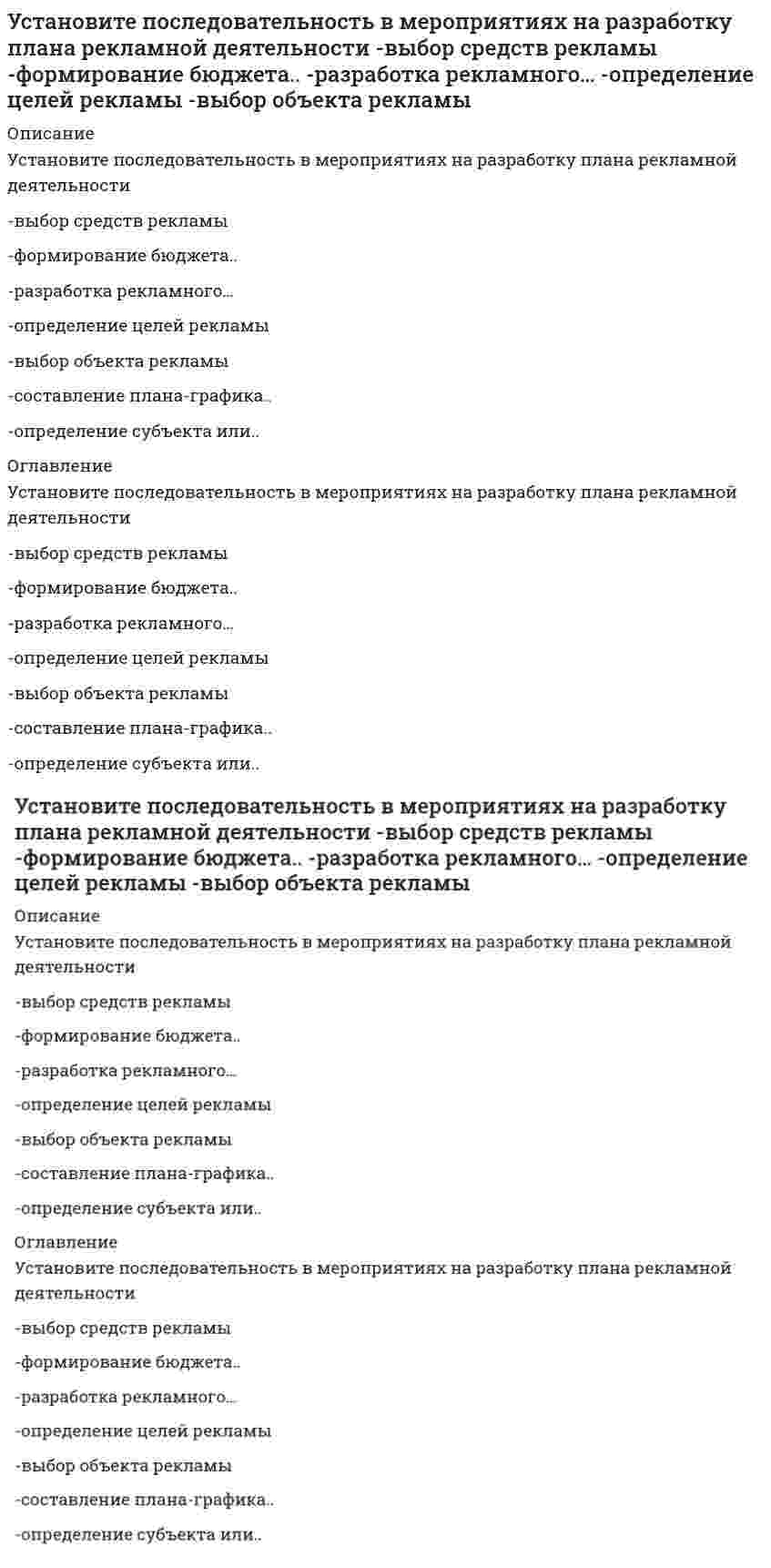      
          Описание
          Установите последовательность в нарастании рыночной власти-свободная конкуренция-монополия-монополистическая..-дуополия-олигополия 
          Оглавление
          Установите последовательность в нарастании рыночной власти-свободная конкуренция-монополия-монополистическая..-дуополия-олигополия 
            
            
            Установите последовательность в нарастании рыночной власти -свободная конкуренция -монополия -монополистическая.. -дуополия -олигополияУстановите последовательность возникновения политический идей -концепция разделения властей -идея власти Советов -идеи консерватизма -идея современной демократии -идеи тоталитаризмаУстановите последовательность в основных этапах маркетинг-менеджмента: -планирование -анализ -прогноз -целеполагание -реализация и контрольУстановите последовательность в основных этапах перестройки организационной структуры управления предприятием: -формирование службы маркетинга во главе с директором по маркетингу с подчинением ему отдела маркетинга, сбыта, ФОССТИС, сервисаУстановите последовательность в порядке осуществления бухгалтерского учета -обработка информации об объекте управления -сбор информации об объекте.. -передача информации субъектами.. -регистрация информации об объекте..Установите последовательность в порядке расчета этих взаимосвязанных показателей системы национальных счетов -ВВП -личный доход -ЧНП -национальный доход -ВНПУстановите последовательность действий в ситуации знакомства с интересным вам человеком -спросить, можно ли познакомиться.. -представиться -поздороваться -если человек согласен, продолжить беседуУсловное название совокупности политических организаций и группировок, которые отрицательно относятся к политическому курсу правящей элиты, – это …Услуги, оказываемые субъектами предпринимательства физическим лицам для удовлетворения конечных личных потребностей, относятся к …Услуги производственного назначения – это действия, которые …Усредненное по времени значение мощности переменного тока I=I0cos(ωt+φ) при напряжении U=U0cos(ωt) равно…Установите, к каким отделам мышц относятся определенные мышцы человека:Установите последовательность 8%-ных растворов веществ по уменьшению давления пара растворителя над растворомУстановите последовательность анализа социальной системы -анализ активности элементов исследуемой социальной.. -прогноз развития исследуемой социальной системы -анализ реального состава и структуры исследуемой.. -разносторонняя
