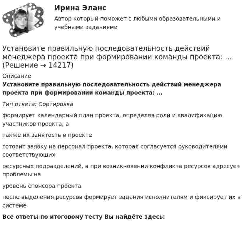      
          Описание
          Установите правильную последовательность действий менеджера проекта при формировании команды проекта: … Тип ответа: Сортировкаформирует календарный план проекта, определяя роли и квалификацию участников проекта, а также их занятость в проекте готовит заявку на персонал проекта, которая согласуется руководителями соответствующих ресурсных подразделений, а при возникновении конфликта ресурсов адресует проблемы на уровень спонсора проекта после выделения ресурсов формирует задания исполнителям и фиксирует их в системе Все ответы по итоговому тесту Вы найдёте здесь:   
            
            
            Установите правильную последовательность действий в ходе использования метода освоенного объема:Установите правильную последовательность действий менеджера проекта при формировании команды проекта: … Установите правильную последовательность действий при доведении задач до исполнителей:Установите правильную последовательность международно-правовых документы, которые провозглашают равенство прав «всех людей без исключения», в порядке их принятия:Установите правильную последовательность моделей общественного отношения, которые получили название «модели инвалидности», в хронологическом порядке:Установите правильную последовательность основных стадий производства о банкротстве:Установите правильную последовательность последних четырех этапов  процесса командообразования: 1 позиционирование 2 выполнение 3 анализ 4 разработка дальнейших действийУстановите последовательность этапов трансформации знаний при обработке на компьютере:Установите последовательность этапов формирования прибыли до налогообложения в отчете «О финансовых результатах»:Установите последовательность этапов ценообразования:Установите последовательность этапов эволюции спорта и физической культуры:Установите правильную очередность вопросов для получения результатов в ходе реорганизации компании: …Установите правильную последовательность видов контроля в зависимости от его места в процессе исполнения решения:Установите правильную последовательность в корректно составленном диалоге: 1 Can you open the door of my room? 2 Sure. Is it locked? 3 It is. The key doesn t work 4 Ok. I ll try