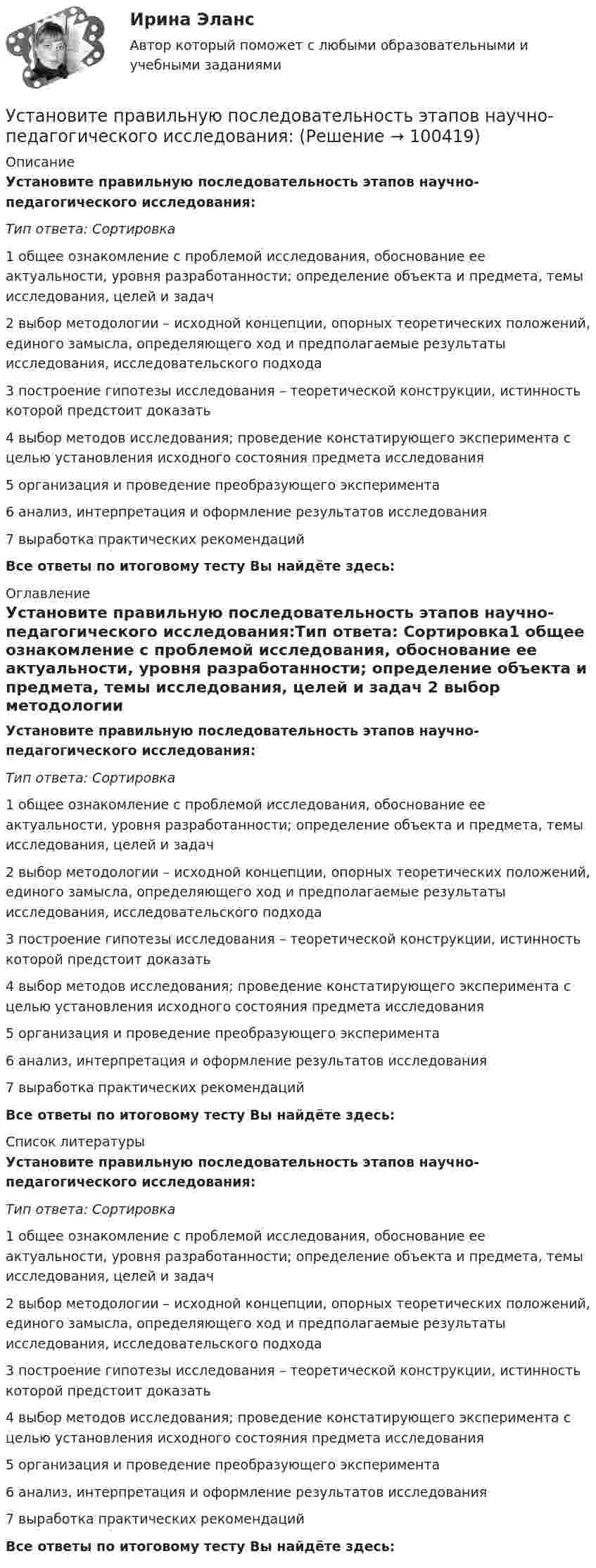      
            Описание
            Установите правильную последовательность этапов научно-педагогического исследования:Тип ответа: Сортировка1 общее ознакомление с проблемой исследования, обоснование ее актуальности, уровня разработанности; определение объекта и предмета, темы исследования, целей и задач 2 выбор методологии – исходной концепции, опорных теоретических положений, единого замысла, определяющего ход и предполагаемые результаты исследования, исследовательского подхода 3 построение гипотезы исследования – теоретической конструкции, истинность которой предстоит доказать 4 выбор методов исследования; проведение констатирующего эксперимента с целью установления исходного состояния предмета исследования 5 организация и проведение преобразующего эксперимента 6 анализ, интерпретация и оформление результатов исследования 7 выработка практических рекомендацийВсе ответы по итоговому тесту Вы найдёте здесь:  
            Оглавление
            Установите правильную последовательность этапов научно-педагогического исследования:Тип ответа: Сортировка1 общее ознакомление с проблемой исследования, обоснование ее актуальности, уровня разработанности; определение объекта и предмета, темы исследования, целей и задач 2 выбор методологии – исходной концепции, опорных теоретических положений, единого замысла, определяющего ход и предполагаемые результаты исследования, исследовательского подхода 3 построение гипотезы исследования – теоретической конструкции, истинность которой предстоит доказать 4 выбор методов исследования; проведение констатирующего эксперимента с целью установления исходного состояния предмета исследования 5 организация и проведение преобразующего эксперимента 6 анализ, интерпретация и оформление результатов исследования 7 выработка практических рекомендацийВсе ответы по итоговому тесту Вы найдёте здесь:  
            Список литературы
            Установите правильную последовательность этапов научно-педагогического исследования:Тип ответа: Сортировка1 общее ознакомление с проблемой исследования, обоснование ее актуальности, уровня разработанности; определение объекта и предмета, темы исследования, целей и задач 2 выбор методологии – исходной концепции, опорных теоретических положений, единого замысла, определяющего ход и предполагаемые результаты исследования, исследовательского подхода 3 построение гипотезы исследования – теоретической конструкции, истинность которой предстоит доказать 4 выбор методов исследования; проведение констатирующего эксперимента с целью установления исходного состояния предмета исследования 5 организация и проведение преобразующего эксперимента 6 анализ, интерпретация и оформление результатов исследования 7 выработка практических рекомендацийВсе ответы по итоговому тесту Вы найдёте здесь:  
            
            
            Установите правильную последовательность этапов метода «морфологическая комбинационная таблица (морфологический ящик)»:Установите правильную последовательность этапов научно-педагогического исследования:Установите правильную последовательность этапов принятия статистического решения:Установите правильную последовательность этапов процесса исследования рынка труда:Установите правильную последовательность этапов формирования себестоимости продукции: Установите правильную последовательность этапов эволюции типа  мышления человека и его ценностей согласно теории спиральной динамики: 1 тип мышления – экспрессивно-рациональный; ориентация на «я»; человек,  проанализировав успехи и ошибкиУстановите правильный порядок осуществления процесса экономической деятельности:Установите правильную последовательность товаров, работ, услуг по ставкам налога на добавленную стоимость (НДС) согласно приведенной ниже схеме (слева направо): Ставки НДСУстановите правильную последовательность уровней пирамиды корпоративной социальной ответственности по А. Кэрроллу от базы к вершине:Установите правильную последовательность шагов, необходимых для принятия решений:Установите правильную последовательность шагов по обеспечению технологической безопасности в сфере правовой защиты информации:Установите правильную последовательность этапов жизненного цикла информации:Установите правильную последовательность этапов жизненного цикла информации:Установите правильную последовательность этапов картографирования мыслей (по методу ментальных карт):