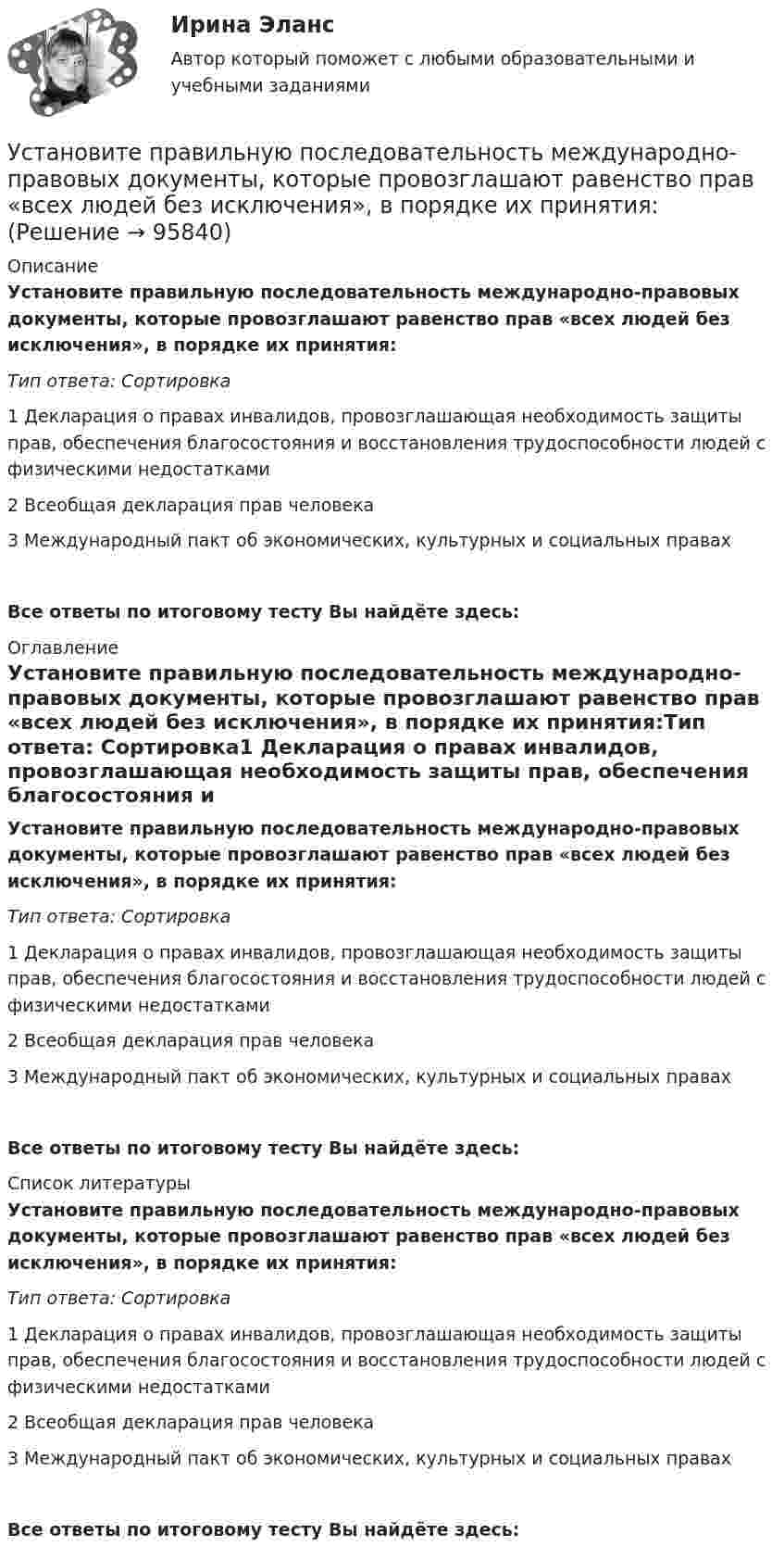      
            Описание
            Установите правильную последовательность международно-правовых документы, которые провозглашают равенство прав «всех людей без исключения», в порядке их принятия:Тип ответа: Сортировка1 Декларация о правах инвалидов, провозглашающая необходимость защиты прав, обеспечения благосостояния и восстановления трудоспособности людей с физическими недостатками2 Всеобщая декларация прав человека3 Международный пакт об экономических, культурных и социальных правахВсе ответы по итоговому тесту Вы найдёте здесь:  
            Оглавление
            Установите правильную последовательность международно-правовых документы, которые провозглашают равенство прав «всех людей без исключения», в порядке их принятия:Тип ответа: Сортировка1 Декларация о правах инвалидов, провозглашающая необходимость защиты прав, обеспечения благосостояния и восстановления трудоспособности людей с физическими недостатками2 Всеобщая декларация прав человека3 Международный пакт об экономических, культурных и социальных правахВсе ответы по итоговому тесту Вы найдёте здесь:  
            Список литературы
            Установите правильную последовательность международно-правовых документы, которые провозглашают равенство прав «всех людей без исключения», в порядке их принятия:Тип ответа: Сортировка1 Декларация о правах инвалидов, провозглашающая необходимость защиты прав, обеспечения благосостояния и восстановления трудоспособности людей с физическими недостатками2 Всеобщая декларация прав человека3 Международный пакт об экономических, культурных и социальных правахВсе ответы по итоговому тесту Вы найдёте здесь:  
            
            
            Установите правильную последовательность действий при доведении задач до исполнителей:Установите правильную последовательность международно-правовых документы, которые провозглашают равенство прав «всех людей без исключения», в порядке их принятия:Установите правильную последовательность моделей общественного отношения, которые получили название «модели инвалидности», в хронологическом порядке:Установите правильную последовательность основных стадий производства о банкротстве:Установите правильную последовательность последних четырех этапов  процесса командообразования: 1 позиционирование 2 выполнение 3 анализ 4 разработка дальнейших действийУстановите правильную последовательность предложений в корректно  составленном диалоге:  1 Excuse me. Is this coat available in a bigger size?  2 Sorry, this is the only one left  3 Anything like this one?  4 Sure. Have a look on that shelfУстановите правильную последовательность предложений в корректно составленном диалоге:   1 Excuse me. Is this coat available in a bigger size?   2 Sorry, this is the only one left   3 Anything like this one?   4 Sure. Have a look on that shelfУстановите последовательность этапов ценообразования:Установите последовательность этапов эволюции спорта и физической культуры:Установите правильную очередность вопросов для получения результатов в ходе реорганизации компании: …Установите правильную последовательность видов контроля в зависимости от его места в процессе исполнения решения:Установите правильную последовательность в корректно составленном диалоге: 1 Can you open the door of my room? 2 Sure. Is it locked? 3 It is. The key doesn t work 4 Ok. I ll tryУстановите правильную последовательность в корректно составленном диалоге: 1 Can you open the door of my room? 2 Sure. Is it locked? 3 It is. The key doesnt work 4 Ok. Ill tryУстановите правильную последовательность действий в ходе использования метода освоенного объема: