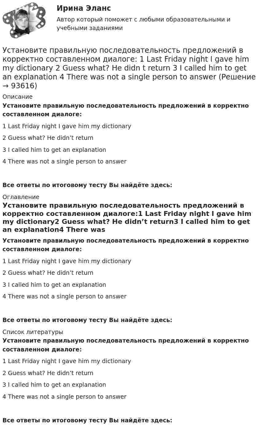      
            Описание
            Установите правильную последовательность предложений в корректно составленном диалоге:1 Last Friday night I gave him my dictionary2 Guess what? He didn’t return3 I called him to get an explanation4 There was not a single person to answerВсе ответы по итоговому тесту Вы найдёте здесь:  
            Оглавление
            Установите правильную последовательность предложений в корректно составленном диалоге:1 Last Friday night I gave him my dictionary2 Guess what? He didn’t return3 I called him to get an explanation4 There was not a single person to answerВсе ответы по итоговому тесту Вы найдёте здесь:  
            Список литературы
            Установите правильную последовательность предложений в корректно составленном диалоге:1 Last Friday night I gave him my dictionary2 Guess what? He didn’t return3 I called him to get an explanation4 There was not a single person to answerВсе ответы по итоговому тесту Вы найдёте здесь:  
            
            
            Установите правильную последовательность предложений в корректно составленном диалоге:   1 Excuse me. Is this coat available in a bigger size?   2 Sorry, this is the only one left   3 Anything like this one?   4 Sure. Have a look on that shelfУстановите правильную последовательность предложений в корректно составленном диалоге:  1 Last Friday night I gave him my dictionary  2 Guess what? He didn t return  3 I called him to get an explanation  4 There was not a single person to answerУстановите правильную последовательность предложений в корректно  составленном диалоге: 1 Why do you want them to buy a new house? 2 Because they asked me to find a new place to live in 3 Did they pay for it? 4 Not yet. They promised toУстановите правильную последовательность предложений в корректно  составленном диалоге: 1 Why do you want them to buy a new house? 2 Because they asked me to find a new place to live in 3 Did they pay for it? 4 Not yet. They promised to send thеУстановите правильную последовательность признаков государства в порядке возрастания роли государства:Установите правильную последовательность расчета факторов ESG -формирование единого индикатора ESG.. -сбор данных о социальных… -формирование агрегированных… -учет факторов поддержки и стресс-.. -присвоение каждому показателю…Установите правильную последовательность сигналов принадлежности (по Пентланду):Установите правильную последовательность действий в ходе использования метода освоенного объема:Установите правильную последовательность действий менеджера проекта при формировании команды проекта: … Установите правильную последовательность действий при доведении задач до исполнителей:Установите правильную последовательность международно-правовых документы, которые провозглашают равенство прав «всех людей без исключения», в порядке их принятия:Установите правильную последовательность моделей общественного отношения, которые получили название «модели инвалидности», в хронологическом порядке:Установите правильную последовательность основных стадий производства о банкротстве:Установите правильную последовательность последних четырех этапов  процесса командообразования: 1 позиционирование 2 выполнение 3 анализ 4 разработка дальнейших действий