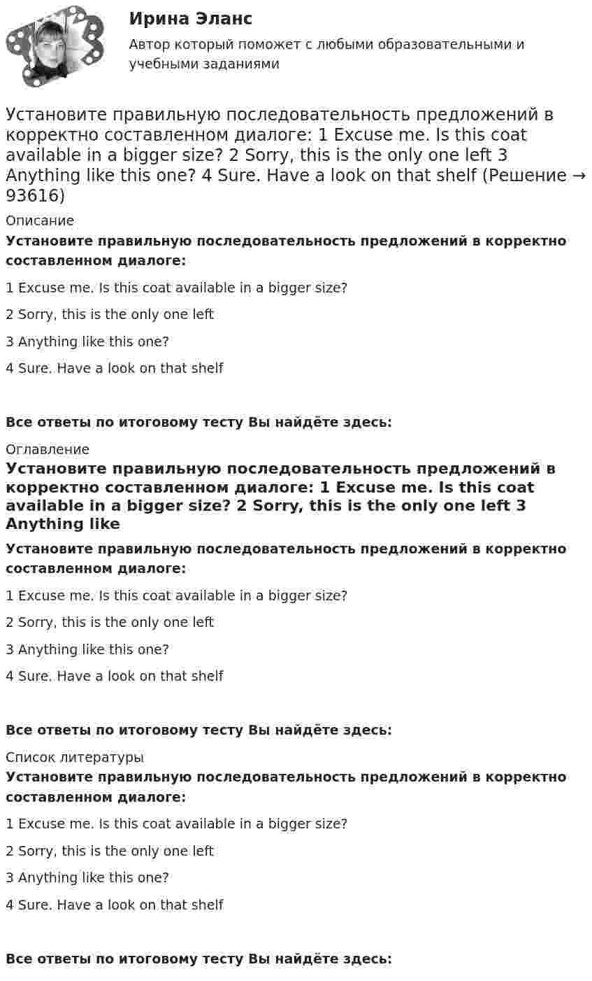      
            Описание
            Установите правильную последовательность предложений в корректно составленном диалоге: 1 Excuse me. Is this coat available in a bigger size? 2 Sorry, this is the only one left 3 Anything like this one? 4 Sure. Have a look on that shelfВсе ответы по итоговому тесту Вы найдёте здесь:  
            Оглавление
            Установите правильную последовательность предложений в корректно составленном диалоге: 1 Excuse me. Is this coat available in a bigger size? 2 Sorry, this is the only one left 3 Anything like this one? 4 Sure. Have a look on that shelfВсе ответы по итоговому тесту Вы найдёте здесь:  
            Список литературы
            Установите правильную последовательность предложений в корректно составленном диалоге: 1 Excuse me. Is this coat available in a bigger size? 2 Sorry, this is the only one left 3 Anything like this one? 4 Sure. Have a look on that shelfВсе ответы по итоговому тесту Вы найдёте здесь:  
            
            
            Установите правильную последовательность предложений в корректно  составленном диалоге:  1 Excuse me. Is this coat available in a bigger size?  2 Sorry, this is the only one left  3 Anything like this one?  4 Sure. Have a look on that shelfУстановите правильную последовательность предложений в корректно составленном диалоге:   1 Excuse me. Is this coat available in a bigger size?   2 Sorry, this is the only one left   3 Anything like this one?   4 Sure. Have a look on that shelfУстановите правильную последовательность предложений в корректно составленном диалоге:  1 Last Friday night I gave him my dictionary  2 Guess what? He didn t return  3 I called him to get an explanation  4 There was not a single person to answerУстановите правильную последовательность предложений в корректно  составленном диалоге: 1 Why do you want them to buy a new house? 2 Because they asked me to find a new place to live in 3 Did they pay for it? 4 Not yet. They promised toУстановите правильную последовательность предложений в корректно  составленном диалоге: 1 Why do you want them to buy a new house? 2 Because they asked me to find a new place to live in 3 Did they pay for it? 4 Not yet. They promised to send thеУстановите правильную последовательность признаков государства в порядке возрастания роли государства:Установите правильную последовательность расчета факторов ESG -формирование единого индикатора ESG.. -сбор данных о социальных… -формирование агрегированных… -учет факторов поддержки и стресс-.. -присвоение каждому показателю…Установите правильную последовательность в корректно составленном диалоге: 1 Can you open the door of my room? 2 Sure. Is it locked? 3 It is. The key doesnt work 4 Ok. Ill tryУстановите правильную последовательность действий в ходе использования метода освоенного объема:Установите правильную последовательность действий менеджера проекта при формировании команды проекта: … Установите правильную последовательность действий при доведении задач до исполнителей:Установите правильную последовательность международно-правовых документы, которые провозглашают равенство прав «всех людей без исключения», в порядке их принятия:Установите правильную последовательность моделей общественного отношения, которые получили название «модели инвалидности», в хронологическом порядке:Установите правильную последовательность основных стадий производства о банкротстве: