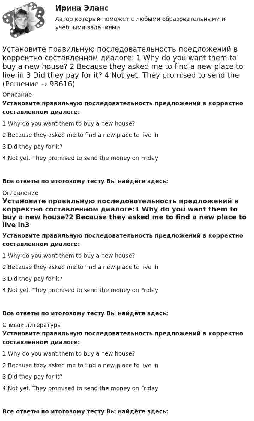      
            Описание
            Установите правильную последовательность предложений в корректно  составленном диалоге:1 Why do you want them to buy a new house?2 Because they asked me to find a new place to live in3 Did they pay for it?4 Not yet. They promised to send the money on FridayВсе ответы по итоговому тесту Вы найдёте здесь:  
            Оглавление
            Установите правильную последовательность предложений в корректно  составленном диалоге:1 Why do you want them to buy a new house?2 Because they asked me to find a new place to live in3 Did they pay for it?4 Not yet. They promised to send the money on FridayВсе ответы по итоговому тесту Вы найдёте здесь:  
            Список литературы
            Установите правильную последовательность предложений в корректно  составленном диалоге:1 Why do you want them to buy a new house?2 Because they asked me to find a new place to live in3 Did they pay for it?4 Not yet. They promised to send the money on FridayВсе ответы по итоговому тесту Вы найдёте здесь:  
            
            
            Установите правильную последовательность предложений в корректно  составленном диалоге: 1 Why do you want them to buy a new house? 2 Because they asked me to find a new place to live in 3 Did they pay for it? 4 Not yet. They promised toУстановите правильную последовательность предложений в корректно  составленном диалоге: 1 Why do you want them to buy a new house? 2 Because they asked me to find a new place to live in 3 Did they pay for it? 4 Not yet. They promised to send thеУстановите правильную последовательность признаков государства в порядке возрастания роли государства:Установите правильную последовательность расчета факторов ESG -формирование единого индикатора ESG.. -сбор данных о социальных… -формирование агрегированных… -учет факторов поддержки и стресс-.. -присвоение каждому показателю…Установите правильную последовательность сигналов принадлежности (по Пентланду):Установите правильную последовательность слов в корректно составленном  предложении   1 let     2 Angela     3 invite    4 themУстановите правильную последовательность слов в корректно составленном  предложении  1 let   2 Angela   3 invite   4 themУстановите правильную последовательность действий при доведении задач до исполнителей:Установите правильную последовательность международно-правовых документы, которые провозглашают равенство прав «всех людей без исключения», в порядке их принятия:Установите правильную последовательность моделей общественного отношения, которые получили название «модели инвалидности», в хронологическом порядке:Установите правильную последовательность основных стадий производства о банкротстве:Установите правильную последовательность последних четырех этапов  процесса командообразования: 1 позиционирование 2 выполнение 3 анализ 4 разработка дальнейших действийУстановите правильную последовательность предложений в корректно  составленном диалоге:  1 Excuse me. Is this coat available in a bigger size?  2 Sorry, this is the only one left  3 Anything like this one?  4 Sure. Have a look on that shelfУстановите правильную последовательность предложений в корректно составленном диалоге:   1 Excuse me. Is this coat available in a bigger size?   2 Sorry, this is the only one left   3 Anything like this one?   4 Sure. Have a look on that shelf