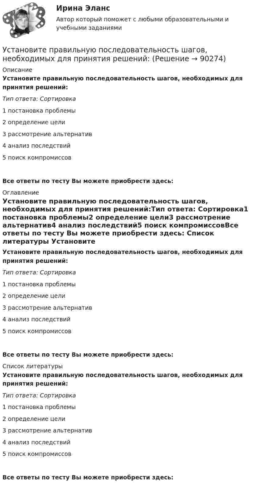      
            Описание
            Установите правильную последовательность шагов, необходимых для принятия решений:Тип ответа: Сортировка1        постановка проблемы2        определение цели3        рассмотрение альтернатив4        анализ последствий5        поиск компромиссовВсе ответы по тесту Вы можете приобрести здесь:  
            Оглавление
            Установите правильную последовательность шагов, необходимых для принятия решений:Тип ответа: Сортировка1        постановка проблемы2        определение цели3        рассмотрение альтернатив4        анализ последствий5        поиск компромиссовВсе ответы по тесту Вы можете приобрести здесь:  
            Список литературы
            Установите правильную последовательность шагов, необходимых для принятия решений:Тип ответа: Сортировка1        постановка проблемы2        определение цели3        рассмотрение альтернатив4        анализ последствий5        поиск компромиссовВсе ответы по тесту Вы можете приобрести здесь:  
            
            
            Установите правильную последовательность уровней пирамиды корпоративной социальной ответственности по А. Кэрроллу от базы к вершине:Установите правильную последовательность шагов, необходимых для принятия решений:Установите правильную последовательность шагов по обеспечению технологической безопасности в сфере правовой защиты информации:Установите правильную последовательность этапов жизненного цикла информации:Установите правильную последовательность этапов жизненного цикла информации:Установите правильную последовательность этапов картографирования мыслей (по методу ментальных карт):Установите правильную последовательность этапов логического определения неэффективности членов команды, по П. ДрукеруУстановите правильную последовательность слов в корректно составленном  предложении   1 let     2 Angela     3 invite    4 themУстановите правильную последовательность слов в корректно составленном  предложении  1 let   2 Angela   3 invite   4 themУстановите правильную последовательность слов и словосочетаний в корректно  составленном вопросительном предложении: 1 where 2 can 3 she find 4 many articlesУстановите правильную последовательность событий, связанных с устойчивым развитием -Саммит Земли -«Комиссия Брундтланд» -Римский клуб -Саммит тысячелетия -Стокгольмская конференцияУстановите правильную последовательность составляющих пирамиды социальной ответственности (от базиса к вершине):Установите правильную последовательность товаров, работ, услуг по ставкам налога на добавленную стоимость (НДС) согласно приведенной ниже схеме (слева направо): Ставки НДСУстановите правильную последовательность товаров, работ, услуг по ставкам налога на добавленную стоимость (НДС) согласно приведенной ниже схеме (слева направо): Ставки НДС
