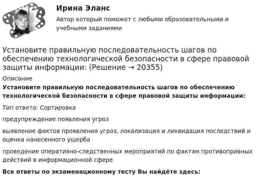      
          Описание
          Установите правильную последовательность шагов по обеспечению технологической безопасности в сфере правовой защиты информации:Тип ответа: Сортировкапредупреждение появления угрозвыявление фактов проявления угроз, локализация и ликвидация последствий и оценка нанесенного ущербапроведение оперативно-следственных мероприятий по фактам противоправных действий в информационной сфереВсе ответы по экзаменационному тесту Вы найдёте здесь:   
            
            
            Установите правильную последовательность шагов, необходимых для принятия решений:Установите правильную последовательность шагов по обеспечению технологической безопасности в сфере правовой защиты информации:Установите правильную последовательность этапов жизненного цикла информации:Установите правильную последовательность этапов жизненного цикла информации:Установите правильную последовательность этапов картографирования мыслей (по методу ментальных карт):Установите правильную последовательность этапов логического определения неэффективности членов команды, по П. ДрукеруУстановите правильную последовательность этапов метода «морфологическая комбинационная таблица (морфологический ящик)»:Установите правильную последовательность слов в корректно составленном  предложении  1 let   2 Angela   3 invite   4 themУстановите правильную последовательность слов и словосочетаний в корректно  составленном вопросительном предложении: 1 where 2 can 3 she find 4 many articlesУстановите правильную последовательность событий, связанных с устойчивым развитием -Саммит Земли -«Комиссия Брундтланд» -Римский клуб -Саммит тысячелетия -Стокгольмская конференцияУстановите правильную последовательность составляющих пирамиды социальной ответственности (от базиса к вершине):Установите правильную последовательность товаров, работ, услуг по ставкам налога на добавленную стоимость (НДС) согласно приведенной ниже схеме (слева направо): Ставки НДСУстановите правильную последовательность товаров, работ, услуг по ставкам налога на добавленную стоимость (НДС) согласно приведенной ниже схеме (слева направо): Ставки НДСУстановите правильную последовательность товаров, работ, услуг по ставкам налога на добавленную стоимость (НДС) согласно приведенной ниже схеме (слева направо): Ставки НДС