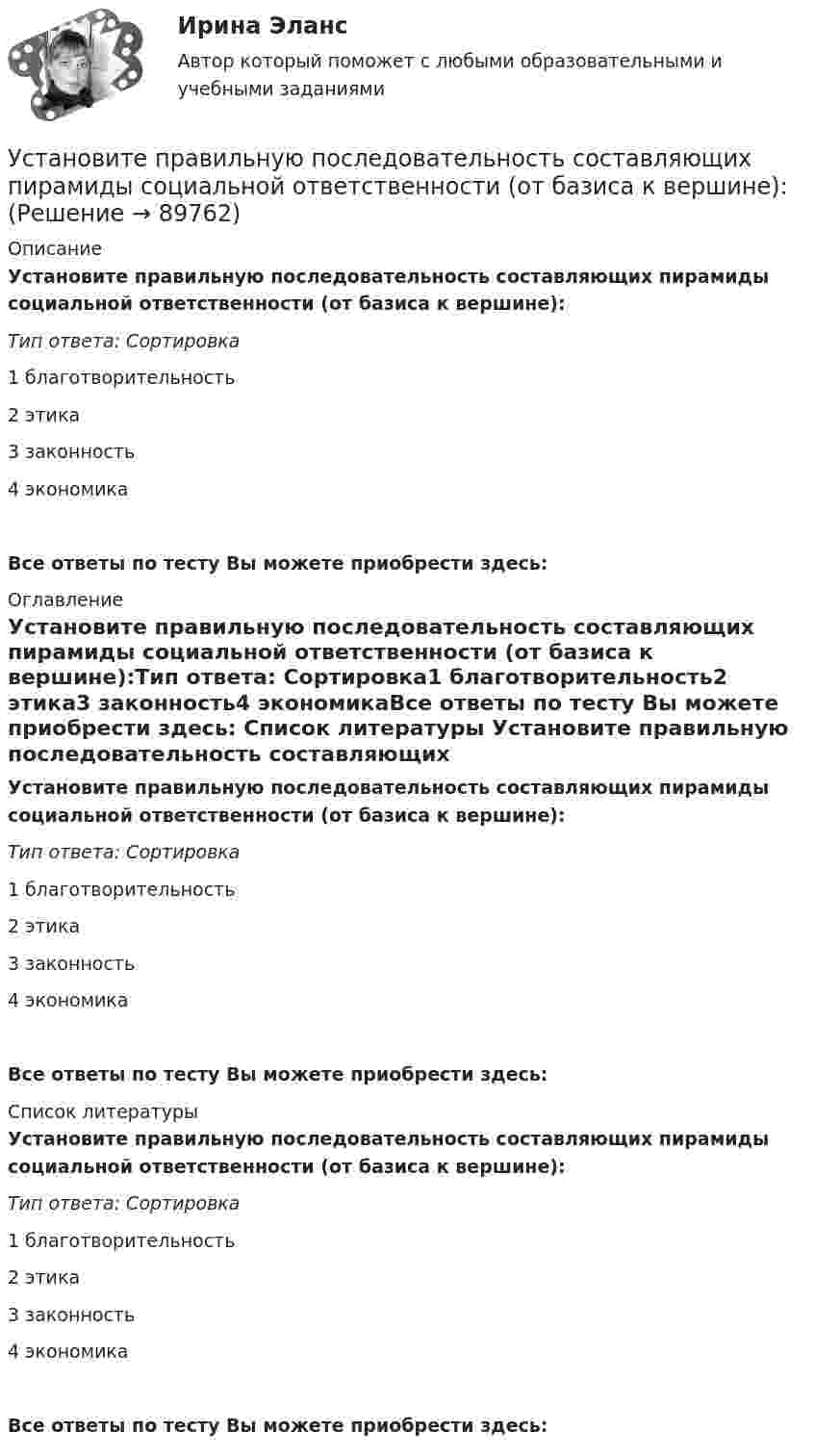      
            Описание
            Установите правильную последовательность составляющих пирамиды социальной ответственности (от базиса к вершине):Тип ответа: Сортировка1        благотворительность2        этика3        законность4        экономикаВсе ответы по тесту Вы можете приобрести здесь:  
            Оглавление
            Установите правильную последовательность составляющих пирамиды социальной ответственности (от базиса к вершине):Тип ответа: Сортировка1        благотворительность2        этика3        законность4        экономикаВсе ответы по тесту Вы можете приобрести здесь:  
            Список литературы
            Установите правильную последовательность составляющих пирамиды социальной ответственности (от базиса к вершине):Тип ответа: Сортировка1        благотворительность2        этика3        законность4        экономикаВсе ответы по тесту Вы можете приобрести здесь:  
            
            
            Установите правильную последовательность событий, связанных с устойчивым развитием -Саммит Земли -«Комиссия Брундтланд» -Римский клуб -Саммит тысячелетия -Стокгольмская конференцияУстановите правильную последовательность составляющих пирамиды социальной ответственности (от базиса к вершине):Установите правильную последовательность товаров, работ, услуг по ставкам налога на добавленную стоимость (НДС) согласно приведенной ниже схеме (слева направо): Ставки НДСУстановите правильную последовательность товаров, работ, услуг по ставкам налога на добавленную стоимость (НДС) согласно приведенной ниже схеме (слева направо): Ставки НДСУстановите правильную последовательность товаров, работ, услуг по ставкам налога на добавленную стоимость (НДС) согласно приведенной ниже схеме (слева направо): Ставки НДСУстановите правильную последовательность уровней пирамиды корпоративной социальной ответственности по А. Кэрроллу от базы к вершине:Установите правильную последовательность шагов, необходимых для принятия решений:Установите правильную последовательность предложений в корректно  составленном диалоге: 1 Why do you want them to buy a new house? 2 Because they asked me to find a new place to live in 3 Did they pay for it? 4 Not yet. They promised toУстановите правильную последовательность предложений в корректно  составленном диалоге: 1 Why do you want them to buy a new house? 2 Because they asked me to find a new place to live in 3 Did they pay for it? 4 Not yet. They promised to send thеУстановите правильную последовательность признаков государства в порядке возрастания роли государства:Установите правильную последовательность расчета факторов ESG -формирование единого индикатора ESG.. -сбор данных о социальных… -формирование агрегированных… -учет факторов поддержки и стресс-.. -присвоение каждому показателю…Установите правильную последовательность сигналов принадлежности (по Пентланду):Установите правильную последовательность слов в корректно составленном  предложении   1 let     2 Angela     3 invite    4 themУстановите правильную последовательность слов в корректно составленном  предложении  1 let   2 Angela   3 invite   4 them