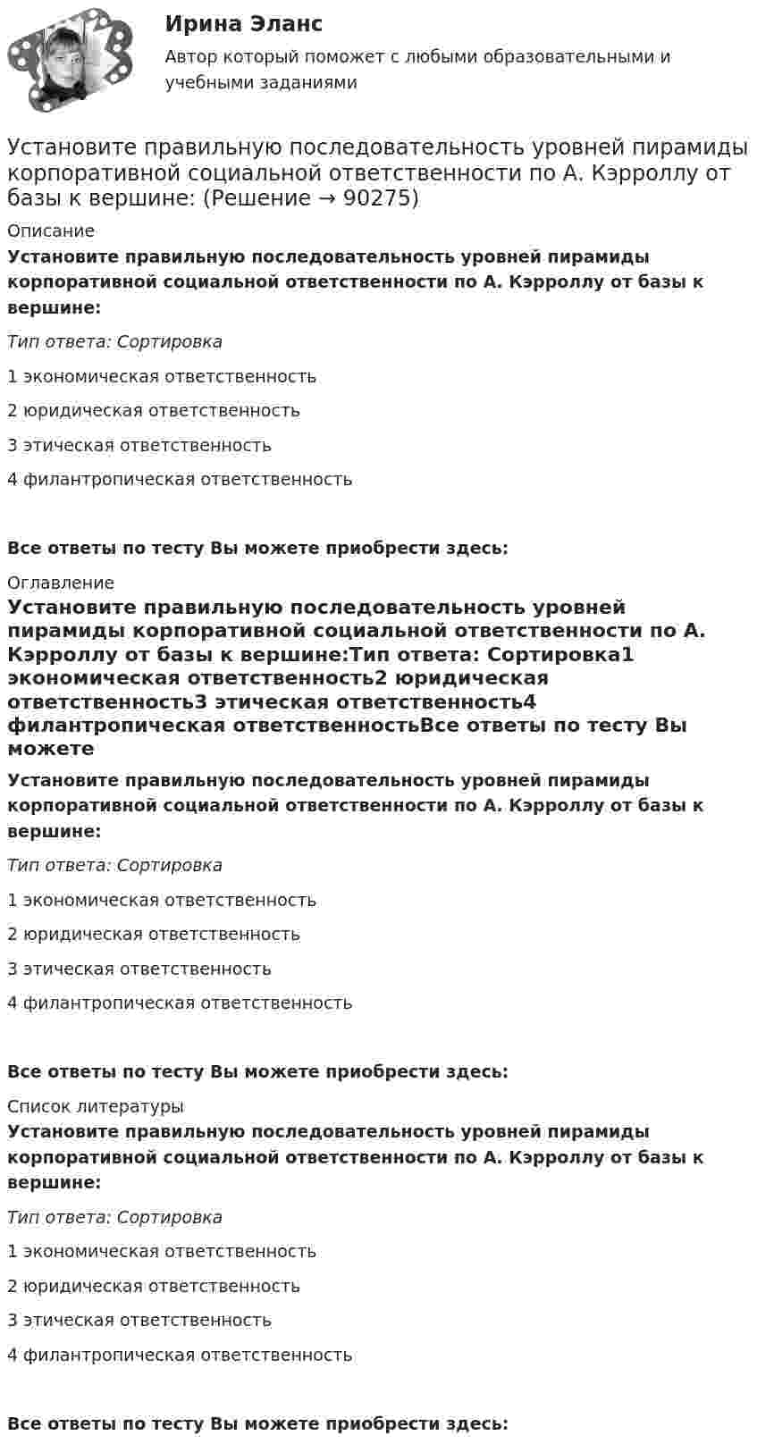      
            Описание
            Установите правильную последовательность уровней пирамиды корпоративной социальной ответственности по А. Кэрроллу от базы к вершине:Тип ответа: Сортировка1        экономическая ответственность2        юридическая ответственность3        этическая ответственность4        филантропическая ответственностьВсе ответы по тесту Вы можете приобрести здесь:  
            Оглавление
            Установите правильную последовательность уровней пирамиды корпоративной социальной ответственности по А. Кэрроллу от базы к вершине:Тип ответа: Сортировка1        экономическая ответственность2        юридическая ответственность3        этическая ответственность4        филантропическая ответственностьВсе ответы по тесту Вы можете приобрести здесь:  
            Список литературы
            Установите правильную последовательность уровней пирамиды корпоративной социальной ответственности по А. Кэрроллу от базы к вершине:Тип ответа: Сортировка1        экономическая ответственность2        юридическая ответственность3        этическая ответственность4        филантропическая ответственностьВсе ответы по тесту Вы можете приобрести здесь:  
            
            
            Установите правильную последовательность товаров, работ, услуг по ставкам налога на добавленную стоимость (НДС) согласно приведенной ниже схеме (слева направо): Ставки НДСУстановите правильную последовательность уровней пирамиды корпоративной социальной ответственности по А. Кэрроллу от базы к вершине:Установите правильную последовательность шагов, необходимых для принятия решений:Установите правильную последовательность шагов по обеспечению технологической безопасности в сфере правовой защиты информации:Установите правильную последовательность этапов жизненного цикла информации:Установите правильную последовательность этапов жизненного цикла информации:Установите правильную последовательность этапов картографирования мыслей (по методу ментальных карт):Установите правильную последовательность сигналов принадлежности (по Пентланду):Установите правильную последовательность слов в корректно составленном  предложении   1 let     2 Angela     3 invite    4 themУстановите правильную последовательность слов в корректно составленном  предложении  1 let   2 Angela   3 invite   4 themУстановите правильную последовательность слов и словосочетаний в корректно  составленном вопросительном предложении: 1 where 2 can 3 she find 4 many articlesУстановите правильную последовательность событий, связанных с устойчивым развитием -Саммит Земли -«Комиссия Брундтланд» -Римский клуб -Саммит тысячелетия -Стокгольмская конференцияУстановите правильную последовательность составляющих пирамиды социальной ответственности (от базиса к вершине):Установите правильную последовательность товаров, работ, услуг по ставкам налога на добавленную стоимость (НДС) согласно приведенной ниже схеме (слева направо): Ставки НДС