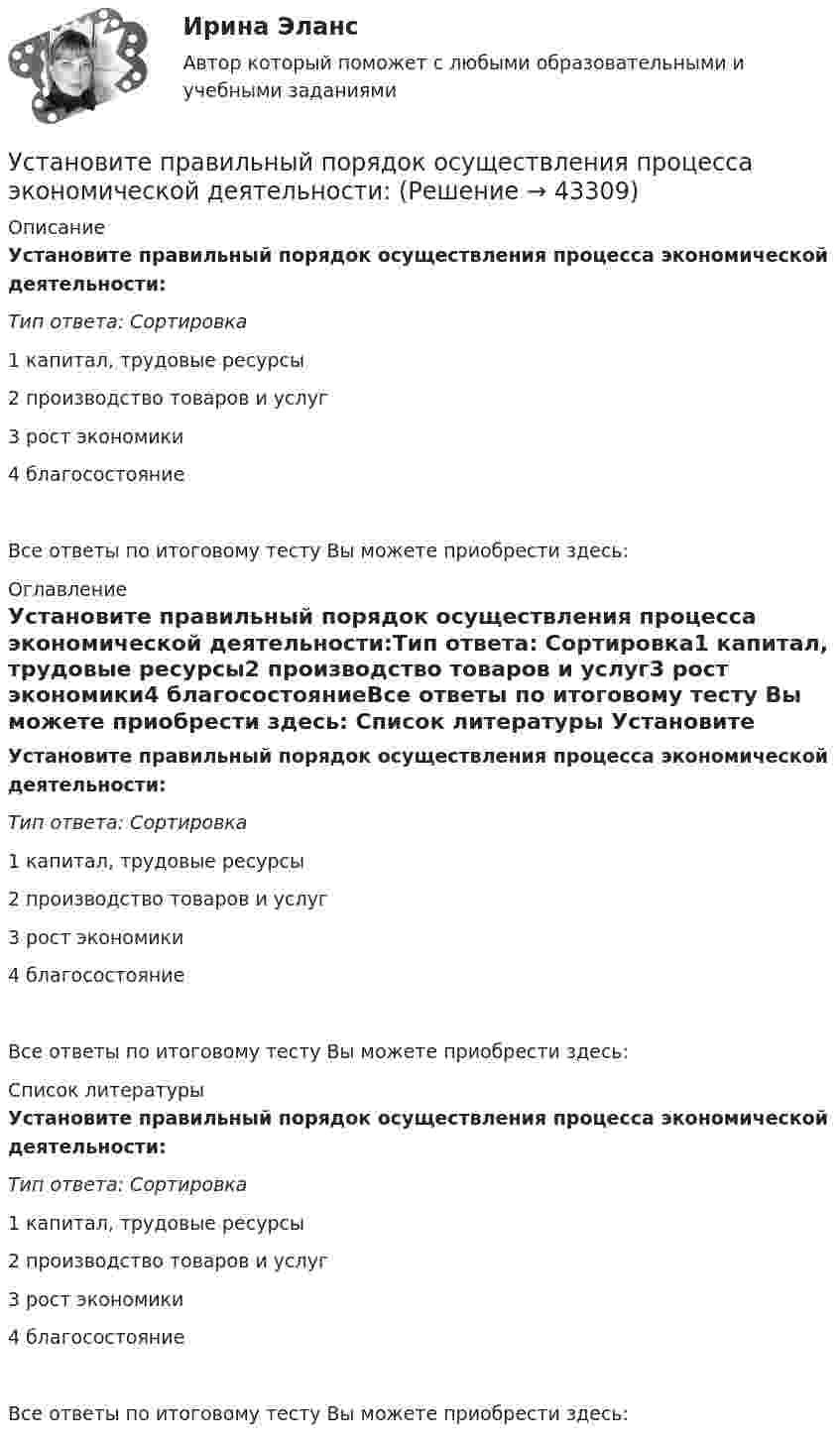      
            Описание
            Установите правильный порядок осуществления процесса экономической деятельности:Тип ответа: Сортировка1 капитал, трудовые ресурсы2 производство товаров и услуг3 рост экономики4 благосостояниеВсе ответы по итоговому тесту Вы можете приобрести здесь:  
            Оглавление
            Установите правильный порядок осуществления процесса экономической деятельности:Тип ответа: Сортировка1 капитал, трудовые ресурсы2 производство товаров и услуг3 рост экономики4 благосостояниеВсе ответы по итоговому тесту Вы можете приобрести здесь:  
            Список литературы
            Установите правильный порядок осуществления процесса экономической деятельности:Тип ответа: Сортировка1 капитал, трудовые ресурсы2 производство товаров и услуг3 рост экономики4 благосостояниеВсе ответы по итоговому тесту Вы можете приобрести здесь: 
            
            
            Установите правильную последовательность этапов эволюции типа  мышления человека и его ценностей согласно теории спиральной динамики: 1 тип мышления – экспрессивно-рациональный; ориентация на «я»; человек,  проанализировав успехи и ошибкиУстановите правильный порядок осуществления процесса экономической деятельности:Установите правильный порядок применения дисциплинарного взыскания, согласно ст. 193 Трудового кодекса РФ:Установите правильный порядок проведения внутреннего аудита кадровых документов:Установите правильный порядок работы в реальном и виртуальном пространстве от низкой к возрастающей эффективности:Установите правильный порядок расчета заработной платы с применением районного коэффициента:Установите соответствиеУстановите правильную последовательность этапов жизненного цикла информации:Установите правильную последовательность этапов картографирования мыслей (по методу ментальных карт):Установите правильную последовательность этапов логического определения неэффективности членов команды, по П. ДрукеруУстановите правильную последовательность этапов метода «морфологическая комбинационная таблица (морфологический ящик)»:Установите правильную последовательность этапов научно-педагогического исследования:Установите правильную последовательность этапов принятия статистического решения:Установите правильную последовательность этапов процесса исследования рынка труда: