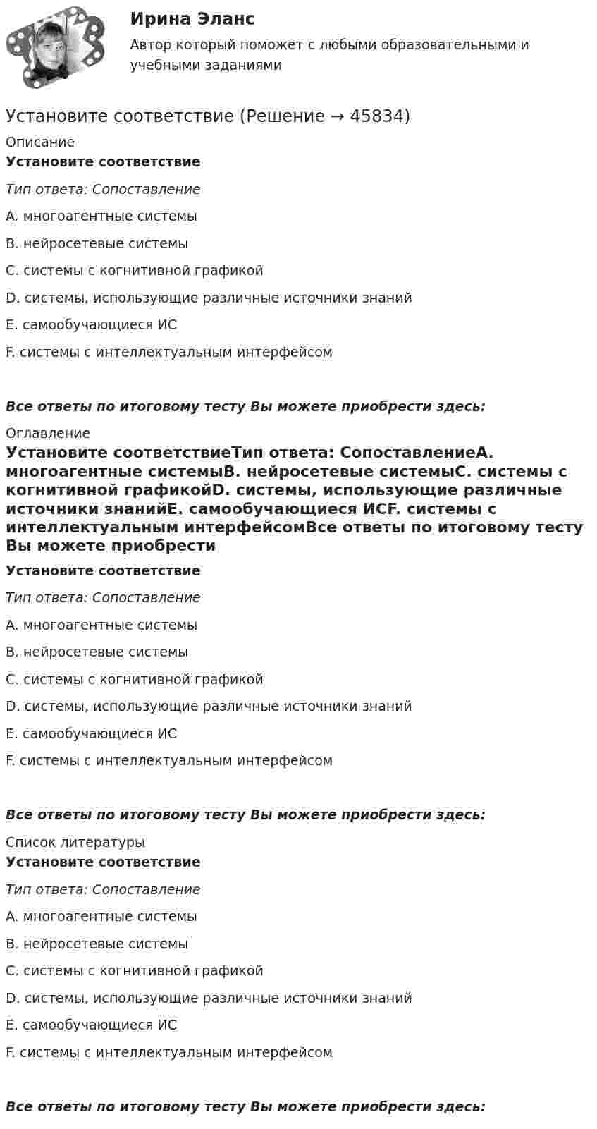      
            Описание
            Установите соответствиеТип ответа: СопоставлениеA. многоагентные системыB. нейросетевые системыC. системы с когнитивной графикойD. системы, использующие различные источники знанийE. самообучающиеся ИСF. системы с интеллектуальным интерфейсомВсе ответы по итоговому тесту Вы можете приобрести здесь:  
            Оглавление
            Установите соответствиеТип ответа: СопоставлениеA. многоагентные системыB. нейросетевые системыC. системы с когнитивной графикойD. системы, использующие различные источники знанийE. самообучающиеся ИСF. системы с интеллектуальным интерфейсомВсе ответы по итоговому тесту Вы можете приобрести здесь:  
            Список литературы
            Установите соответствиеТип ответа: СопоставлениеA. многоагентные системыB. нейросетевые системыC. системы с когнитивной графикойD. системы, использующие различные источники знанийE. самообучающиеся ИСF. системы с интеллектуальным интерфейсомВсе ответы по итоговому тесту Вы можете приобрести здесь: 
            
            
            Установите соответствиеУстановите соответствиеУстановите соответствие: A. аренда квартиры B. заработная плата C. картофель, выращенный на своем огороде D. ужин в ресторане E. обязательные расходы F. денежные доходы G. натуральные доходы H. необязательные расходыУстановите соответствие: A. Знания – это …  B. Данные – это … C. Информация – это …Установите соответствие: A. интеллектуальные базы данных  B. динамические системы  C. нейронные сетиУстановите соответствие аббревиатур и их расшифровок:Установите соответствие бюджетных полномочий и их характеристик:Установите правильную последовательность этапов эволюции типа  мышления человека и его ценностей согласно теории спиральной динамики: 1 тип мышления – экспрессивно-рациональный; ориентация на «я»; человек,  проанализировав успехи и ошибкиУстановите правильный порядок осуществления процесса экономической деятельности:Установите правильный порядок применения дисциплинарного взыскания, согласно ст. 193 Трудового кодекса РФ:Установите правильный порядок проведения внутреннего аудита кадровых документов:Установите правильный порядок работы в реальном и виртуальном пространстве от низкой к возрастающей эффективности:Установите правильный порядок расчета заработной платы с применением районного коэффициента:Установите соответствие
