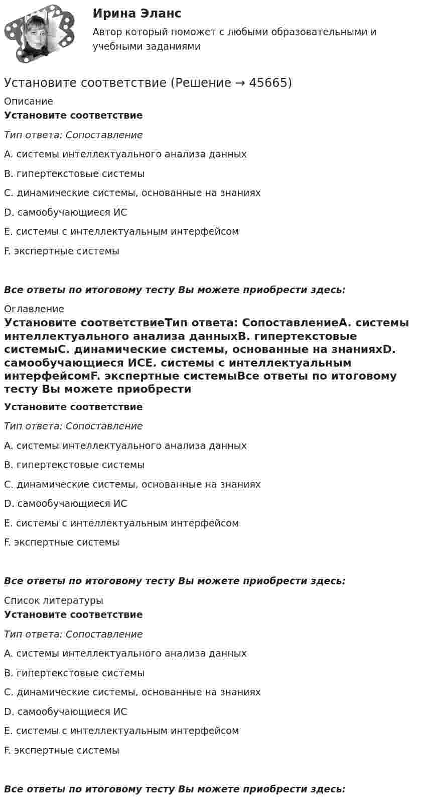      
            Описание
            Установите соответствиеТип ответа: СопоставлениеA. системы интеллектуального анализа данныхB. гипертекстовые системыC. динамические системы, основанные на знанияхD. самообучающиеся ИСE. системы с интеллектуальным интерфейсомF. экспертные системыВсе ответы по итоговому тесту Вы можете приобрести здесь:  
            Оглавление
            Установите соответствиеТип ответа: СопоставлениеA. системы интеллектуального анализа данныхB. гипертекстовые системыC. динамические системы, основанные на знанияхD. самообучающиеся ИСE. системы с интеллектуальным интерфейсомF. экспертные системыВсе ответы по итоговому тесту Вы можете приобрести здесь:  
            Список литературы
            Установите соответствиеТип ответа: СопоставлениеA. системы интеллектуального анализа данныхB. гипертекстовые системыC. динамические системы, основанные на знанияхD. самообучающиеся ИСE. системы с интеллектуальным интерфейсомF. экспертные системыВсе ответы по итоговому тесту Вы можете приобрести здесь: 
            
            
            Установите соответствиеУстановите соответствиеУстановите соответствиеУстановите соответствие: A. аренда квартиры B. заработная плата C. картофель, выращенный на своем огороде D. ужин в ресторане E. обязательные расходы F. денежные доходы G. натуральные доходы H. необязательные расходыУстановите соответствие: A. Знания – это …  B. Данные – это … C. Информация – это …Установите соответствие: A. интеллектуальные базы данных  B. динамические системы  C. нейронные сетиУстановите соответствие аббревиатур и их расшифровок:Установите правильную последовательность этапов формирования себестоимости продукции: Установите правильную последовательность этапов эволюции типа  мышления человека и его ценностей согласно теории спиральной динамики: 1 тип мышления – экспрессивно-рациональный; ориентация на «я»; человек,  проанализировав успехи и ошибкиУстановите правильный порядок осуществления процесса экономической деятельности:Установите правильный порядок применения дисциплинарного взыскания, согласно ст. 193 Трудового кодекса РФ:Установите правильный порядок проведения внутреннего аудита кадровых документов:Установите правильный порядок работы в реальном и виртуальном пространстве от низкой к возрастающей эффективности:Установите правильный порядок расчета заработной платы с применением районного коэффициента: