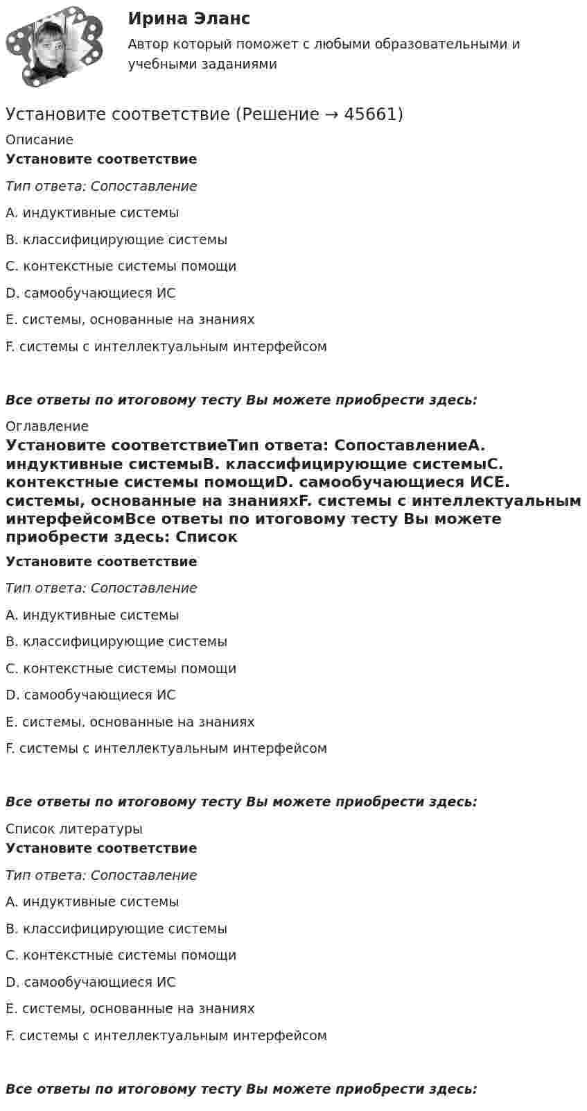      
            Описание
            Установите соответствиеТип ответа: СопоставлениеA. индуктивные системыB. классифицирующие системыC. контекстные системы помощиD. самообучающиеся ИСE. системы, основанные на знанияхF. системы с интеллектуальным интерфейсомВсе ответы по итоговому тесту Вы можете приобрести здесь:  
            Оглавление
            Установите соответствиеТип ответа: СопоставлениеA. индуктивные системыB. классифицирующие системыC. контекстные системы помощиD. самообучающиеся ИСE. системы, основанные на знанияхF. системы с интеллектуальным интерфейсомВсе ответы по итоговому тесту Вы можете приобрести здесь:  
            Список литературы
            Установите соответствиеТип ответа: СопоставлениеA. индуктивные системыB. классифицирующие системыC. контекстные системы помощиD. самообучающиеся ИСE. системы, основанные на знанияхF. системы с интеллектуальным интерфейсомВсе ответы по итоговому тесту Вы можете приобрести здесь: 
            
            
            Установите правильный порядок расчета заработной платы с применением районного коэффициента:Установите соответствиеУстановите соответствиеУстановите соответствиеУстановите соответствиеУстановите соответствие: A. аренда квартиры B. заработная плата C. картофель, выращенный на своем огороде D. ужин в ресторане E. обязательные расходы F. денежные доходы G. натуральные доходы H. необязательные расходыУстановите соответствие: A. Знания – это …  B. Данные – это … C. Информация – это …Установите правильную последовательность этапов принятия статистического решения:Установите правильную последовательность этапов процесса исследования рынка труда:Установите правильную последовательность этапов формирования себестоимости продукции: Установите правильную последовательность этапов эволюции типа  мышления человека и его ценностей согласно теории спиральной динамики: 1 тип мышления – экспрессивно-рациональный; ориентация на «я»; человек,  проанализировав успехи и ошибкиУстановите правильный порядок осуществления процесса экономической деятельности:Установите правильный порядок применения дисциплинарного взыскания, согласно ст. 193 Трудового кодекса РФ:Установите правильный порядок проведения внутреннего аудита кадровых документов: