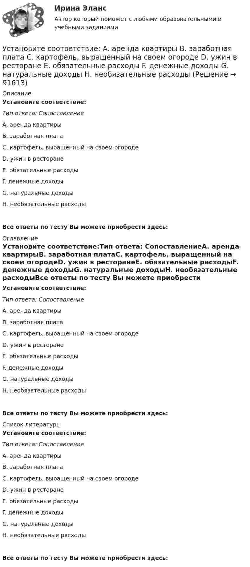      
            Описание
            Установите соответствие:Тип ответа: СопоставлениеA. аренда квартирыB. заработная платаC. картофель, выращенный на своем огородеD. ужин в ресторанеE. обязательные расходыF. денежные доходыG. натуральные доходыH. необязательные расходыВсе ответы по тесту Вы можете приобрести здесь:  
            Оглавление
            Установите соответствие:Тип ответа: СопоставлениеA. аренда квартирыB. заработная платаC. картофель, выращенный на своем огородеD. ужин в ресторанеE. обязательные расходыF. денежные доходыG. натуральные доходыH. необязательные расходыВсе ответы по тесту Вы можете приобрести здесь:  
            Список литературы
            Установите соответствие:Тип ответа: СопоставлениеA. аренда квартирыB. заработная платаC. картофель, выращенный на своем огородеD. ужин в ресторанеE. обязательные расходыF. денежные доходыG. натуральные доходыH. необязательные расходыВсе ответы по тесту Вы можете приобрести здесь:  
            
            
            Установите соответствиеУстановите соответствие: A. аренда квартиры B. заработная плата C. картофель, выращенный на своем огороде D. ужин в ресторане E. обязательные расходы F. денежные доходы G. натуральные доходы H. необязательные расходыУстановите соответствие: A. Знания – это …  B. Данные – это … C. Информация – это …Установите соответствие: A. интеллектуальные базы данных  B. динамические системы  C. нейронные сетиУстановите соответствие аббревиатур и их расшифровок:Установите соответствие бюджетных полномочий и их характеристик:Установите соответствие видов бизнес-планов и критериев их классификации: … Установите правильный порядок осуществления процесса экономической деятельности:Установите правильный порядок применения дисциплинарного взыскания, согласно ст. 193 Трудового кодекса РФ:Установите правильный порядок проведения внутреннего аудита кадровых документов:Установите правильный порядок работы в реальном и виртуальном пространстве от низкой к возрастающей эффективности:Установите правильный порядок расчета заработной платы с применением районного коэффициента:Установите соответствиеУстановите соответствие