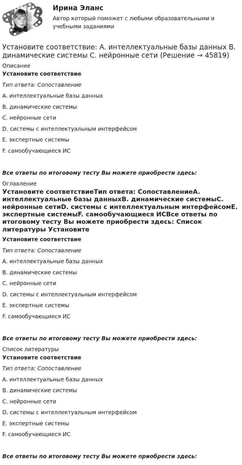     
            Описание
            Установите соответствиеТип ответа: СопоставлениеA. интеллектуальные базы данныхB. динамические системыC. нейронные сетиD. системы с интеллектуальным интерфейсомE. экспертные системыF. самообучающиеся ИСВсе ответы по итоговому тесту Вы можете приобрести здесь:  
            Оглавление
            Установите соответствиеТип ответа: СопоставлениеA. интеллектуальные базы данныхB. динамические системыC. нейронные сетиD. системы с интеллектуальным интерфейсомE. экспертные системыF. самообучающиеся ИСВсе ответы по итоговому тесту Вы можете приобрести здесь:  
            Список литературы
            Установите соответствиеТип ответа: СопоставлениеA. интеллектуальные базы данныхB. динамические системыC. нейронные сетиD. системы с интеллектуальным интерфейсомE. экспертные системыF. самообучающиеся ИСВсе ответы по итоговому тесту Вы можете приобрести здесь: 
            
            
            Установите соответствие: A. Знания – это …  B. Данные – это … C. Информация – это …Установите соответствие: A. интеллектуальные базы данных  B. динамические системы  C. нейронные сетиУстановите соответствие аббревиатур и их расшифровок:Установите соответствие бюджетных полномочий и их характеристик:Установите соответствие видов бизнес-планов и критериев их классификации: … Установите соответствие видов государственных режимов и их характеристик:Установите соответствие видов коэффициентов, видов анализа и их характеристиками:Установите правильный порядок проведения внутреннего аудита кадровых документов:Установите правильный порядок работы в реальном и виртуальном пространстве от низкой к возрастающей эффективности:Установите правильный порядок расчета заработной платы с применением районного коэффициента:Установите соответствиеУстановите соответствиеУстановите соответствиеУстановите соответствие