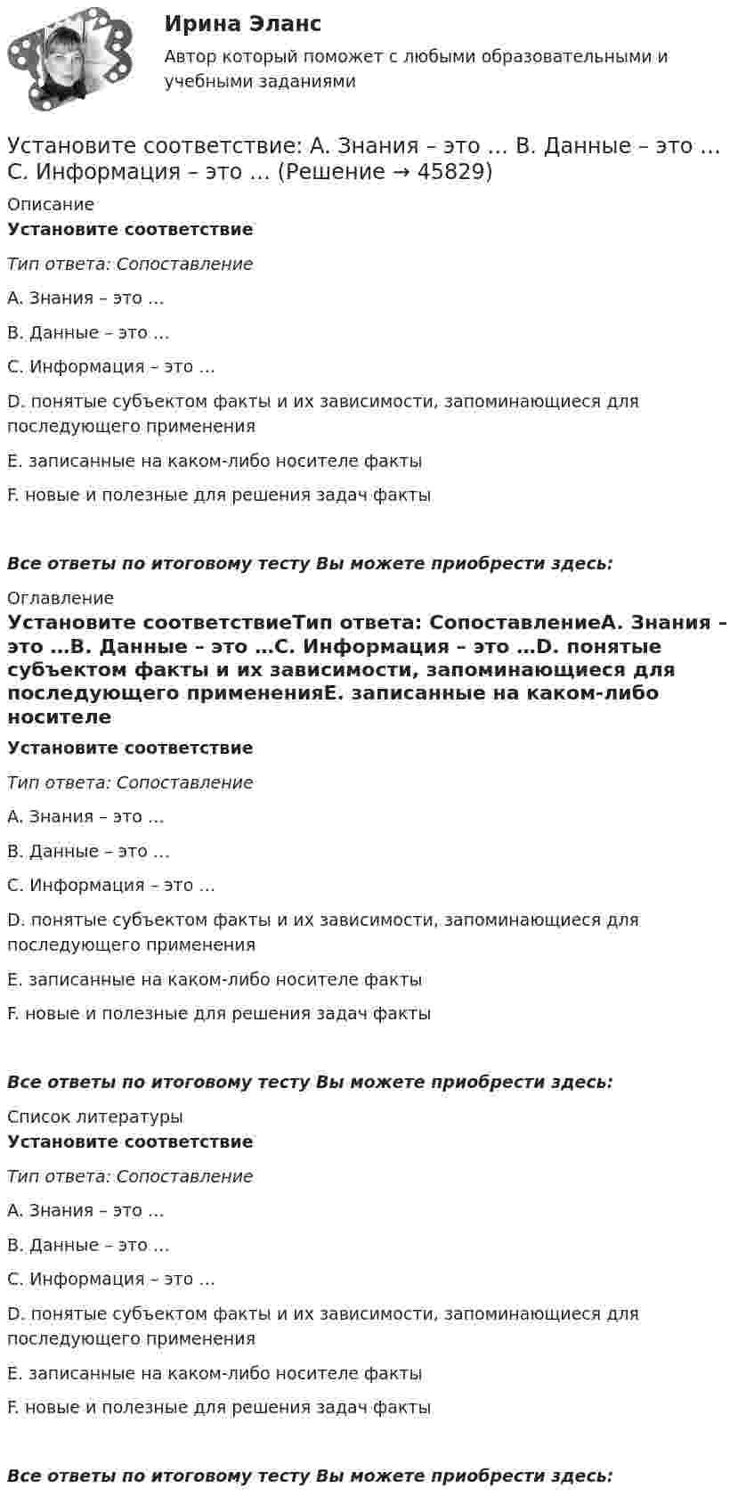      
            Описание
            Установите соответствиеТип ответа: СопоставлениеA. Знания – это …B. Данные – это …C. Информация – это …D. понятые субъектом факты и их зависимости, запоминающиеся для последующего примененияE. записанные на каком-либо носителе фактыF. новые и полезные для решения задач фактыВсе ответы по итоговому тесту Вы можете приобрести здесь:  
            Оглавление
            Установите соответствиеТип ответа: СопоставлениеA. Знания – это …B. Данные – это …C. Информация – это …D. понятые субъектом факты и их зависимости, запоминающиеся для последующего примененияE. записанные на каком-либо носителе фактыF. новые и полезные для решения задач фактыВсе ответы по итоговому тесту Вы можете приобрести здесь:  
            Список литературы
            Установите соответствиеТип ответа: СопоставлениеA. Знания – это …B. Данные – это …C. Информация – это …D. понятые субъектом факты и их зависимости, запоминающиеся для последующего примененияE. записанные на каком-либо носителе фактыF. новые и полезные для решения задач фактыВсе ответы по итоговому тесту Вы можете приобрести здесь: 
            
            
            Установите соответствие: A. аренда квартиры B. заработная плата C. картофель, выращенный на своем огороде D. ужин в ресторане E. обязательные расходы F. денежные доходы G. натуральные доходы H. необязательные расходыУстановите соответствие: A. Знания – это …  B. Данные – это … C. Информация – это …Установите соответствие: A. интеллектуальные базы данных  B. динамические системы  C. нейронные сетиУстановите соответствие аббревиатур и их расшифровок:Установите соответствие бюджетных полномочий и их характеристик:Установите соответствие видов бизнес-планов и критериев их классификации: … Установите соответствие видов государственных режимов и их характеристик:Установите правильный порядок применения дисциплинарного взыскания, согласно ст. 193 Трудового кодекса РФ:Установите правильный порядок проведения внутреннего аудита кадровых документов:Установите правильный порядок работы в реальном и виртуальном пространстве от низкой к возрастающей эффективности:Установите правильный порядок расчета заработной платы с применением районного коэффициента:Установите соответствиеУстановите соответствиеУстановите соответствие