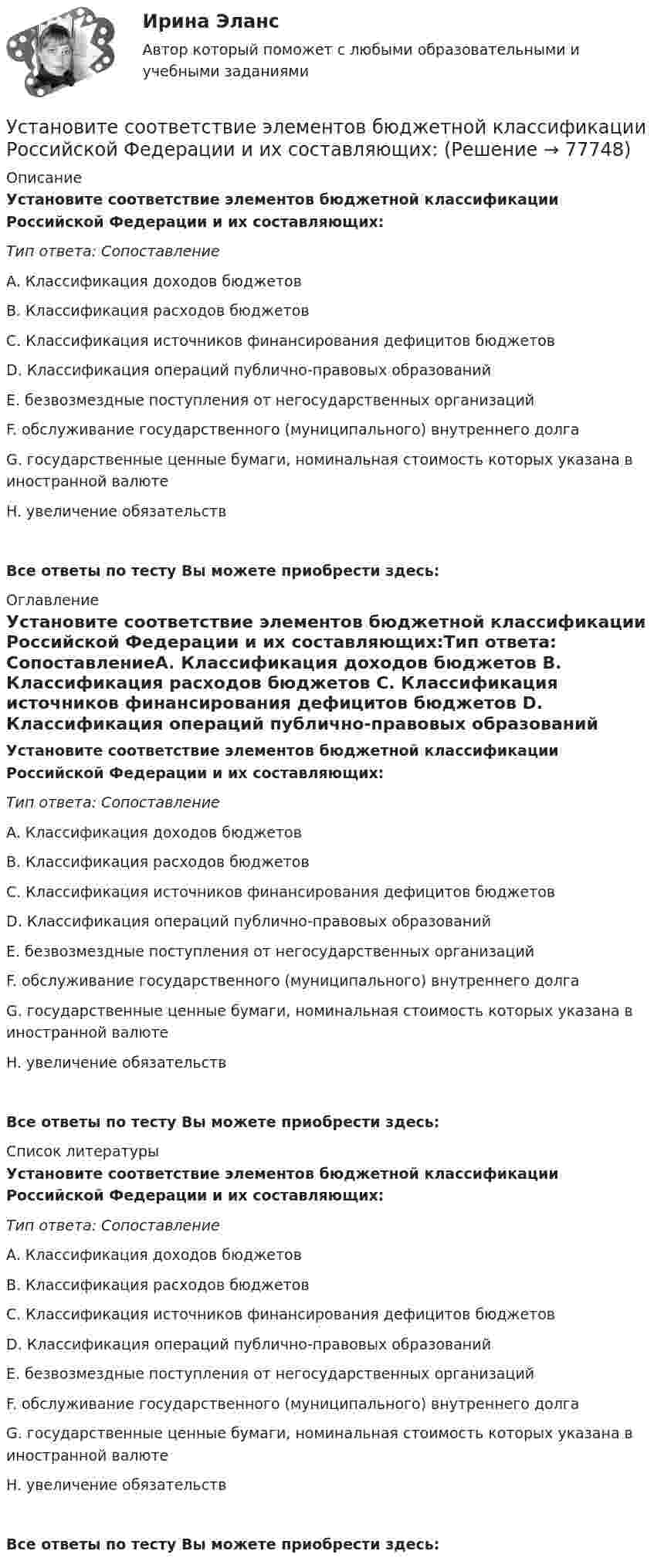      
            Описание
            Установите соответствие элементов бюджетной классификации Российской Федерации и их составляющих:Тип ответа: СопоставлениеA. Классификация доходов бюджетов B. Классификация расходов бюджетов C. Классификация источников финансирования дефицитов бюджетов D. Классификация операций публично-правовых образований E. безвозмездные поступления от негосударственных организаций F. обслуживание государственного (муниципального) внутреннего долга G. государственные ценные бумаги, номинальная стоимость которых указана в иностранной валюте H. увеличение обязательствВсе ответы по тесту Вы можете приобрести здесь:  
            Оглавление
            Установите соответствие элементов бюджетной классификации Российской Федерации и их составляющих:Тип ответа: СопоставлениеA. Классификация доходов бюджетов B. Классификация расходов бюджетов C. Классификация источников финансирования дефицитов бюджетов D. Классификация операций публично-правовых образований E. безвозмездные поступления от негосударственных организаций F. обслуживание государственного (муниципального) внутреннего долга G. государственные ценные бумаги, номинальная стоимость которых указана в иностранной валюте H. увеличение обязательствВсе ответы по тесту Вы можете приобрести здесь:  
            Список литературы
            Установите соответствие элементов бюджетной классификации Российской Федерации и их составляющих:Тип ответа: СопоставлениеA. Классификация доходов бюджетов B. Классификация расходов бюджетов C. Классификация источников финансирования дефицитов бюджетов D. Классификация операций публично-правовых образований E. безвозмездные поступления от негосударственных организаций F. обслуживание государственного (муниципального) внутреннего долга G. государственные ценные бумаги, номинальная стоимость которых указана в иностранной валюте H. увеличение обязательствВсе ответы по тесту Вы можете приобрести здесь:  
            
            
            Установите соответствие функционального назначения модулей и бизнес-процессов:Установите соответствие элементов бюджетной классификации Российской Федерации и их составляющих:Установите соответствие юридических и дипломатических средств мирного разрешения международных споров: Установите соответствии между методами статистического анализа и основными положениями, из которых они исходят:Установите соответствия между видами информации и их содержанием. Установите соответствия между наименованиями факторов, влияющих на развитие личности ребёнка (наследственность, среда развития, воспитание, деятельность), с их определениями. Установите темпоральную последовательность действий государств для надлежащего ведения своих споров до их урегулирования:Установите соответствие способов демонстрации итоговых аналитических документов и их характеристик:Установите соответствие субъектов бюджетных правоотношений и бюджетных полномочий, которыми наделены данные субъекты:Установите соответствие термина и его определения: A. Трест В. Концерн C. Холдинг D. Консорциум E. временное, обычно на срок выполнения проекта, соглашение между несколькими банками, кредитными организациями или группами компаний (фирм) Установите соответствие уровней сотрудничества государств с международными правонарушениями и национальными преступлениями:Установите соответствие философских направлений и их основных постулатов:Установите соответствие формы адвокатского образования и того, кто его вправе учредить:Установите соответствие формы государственно-частного партнерства и ее характеристики: