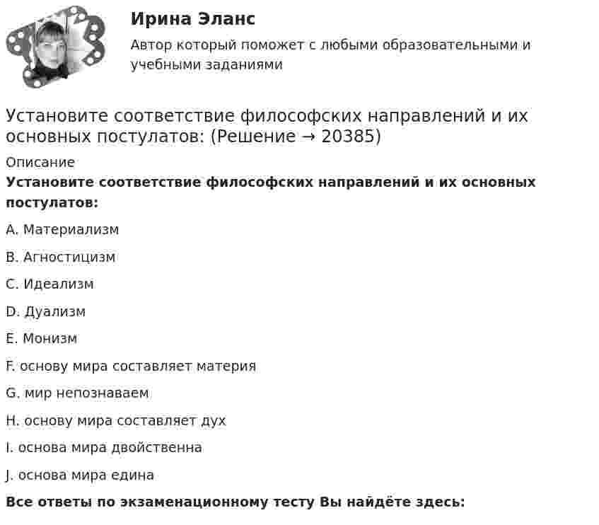      
          Описание
          Установите соответствие философских направлений и их основных постулатов:A. МатериализмВ. АгностицизмС. ИдеализмD. ДуализмЕ. МонизмF. основу мира составляет материяG. мир непознаваемН. основу мира составляет духI. основа мира двойственнаJ. основа мира единаВсе ответы по экзаменационному тесту Вы найдёте здесь:   
            
            
            Установите соответствие уровней сотрудничества государств с международными правонарушениями и национальными преступлениями:Установите соответствие философских направлений и их основных постулатов:Установите соответствие формы адвокатского образования и того, кто его вправе учредить:Установите соответствие формы государственно-частного партнерства и ее характеристики:Установите соответствие формы семантический анализ содержания и его описания:Установите соответствие функционального назначения модулей и бизнес-процессов:Установите соответствие элементов бюджетной классификации Российской Федерации и их составляющих:Установите соответствие по смыслу между началами предложений и окончаниями этих предложений, образовав альтернативный вопрос: A. Has she got a cat  B. Does he prefer coffee  C. Do they want to travel to Paris  D. Has Ann read a book  E.Установите соответствие по смыслу между словами и предложениями, в начало  которых нужно поставить эти слова: A. Close  B. Buy  C. Send  D. Fix E. … the door, please F. … this smartphone. Its the best one G. … the email to her H. … your Установите соответствие по смыслу между словами и предложениями, в начало  которых нужно поставить эти слова:  A. Close   B. Buy   C. Send   D. Fix  E. … the door, please  F. … this smartphone. It s the best one  G. … the email to her  H. … your carУстановите соответствие прямых и косвенные методов и примеров средств воздействия на предпринимательскую деятельность:Установите соответствие специфических школ стратегического менеджмента и того, как эти школы понимают сущность стратегического управления:Установите соответствие способов демонстрации итоговых аналитических документов и их характеристик:Установите соответствие субъектов бюджетных правоотношений и бюджетных полномочий, которыми наделены данные субъекты:
