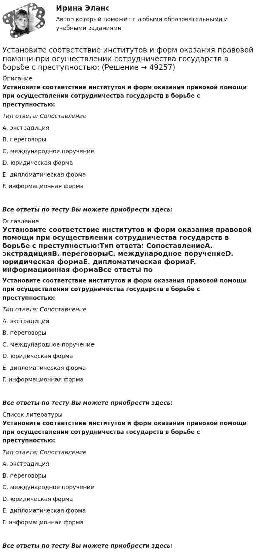      
            Описание
            Установите соответствие институтов и форм оказания правовой помощи при осуществлении сотрудничества государств в борьбе с преступностью:Тип ответа: СопоставлениеA. экстрадицияВ. переговорыС. международное поручениеD. юридическая формаЕ. дипломатическая формаF. информационная формаВсе ответы по тесту Вы можете приобрести здесь:  
            Оглавление
            Установите соответствие институтов и форм оказания правовой помощи при осуществлении сотрудничества государств в борьбе с преступностью:Тип ответа: СопоставлениеA. экстрадицияВ. переговорыС. международное поручениеD. юридическая формаЕ. дипломатическая формаF. информационная формаВсе ответы по тесту Вы можете приобрести здесь:  
            Список литературы
            Установите соответствие институтов и форм оказания правовой помощи при осуществлении сотрудничества государств в борьбе с преступностью:Тип ответа: СопоставлениеA. экстрадицияВ. переговорыС. международное поручениеD. юридическая формаЕ. дипломатическая формаF. информационная формаВсе ответы по тесту Вы можете приобрести здесь: 
            
            
            Установите соответствие групп и примеров методов сбора исходной информации в процессе мониторинга психологического климата:Установите соответствие институтов и форм оказания правовой помощи при осуществлении сотрудничества государств в борьбе с преступностью:Установите соответствие, исходя из «триады устойчивого развития» -социально-экономические взаимосвязи -эколого-социальные взаимосвязи -эколого-экономические взаимосвязиУстановите соответствие концепций и их характеристик:Установите соответствие между базовыми характеристиками медиапродукта (по Н.Г. Бойченко) и их определениями:Установите соответствие между видами анализа при работе с литературными источниками и их характеристиками:Установите соответствие между видами безработицы и их характеристиками:Установите соответствие: A. Знания – это …  B. Данные – это … C. Информация – это …Установите соответствие: A. интеллектуальные базы данных  B. динамические системы  C. нейронные сетиУстановите соответствие аббревиатур и их расшифровок:Установите соответствие бюджетных полномочий и их характеристик:Установите соответствие видов бизнес-планов и критериев их классификации: … Установите соответствие видов государственных режимов и их характеристик:Установите соответствие видов коэффициентов, видов анализа и их характеристиками: