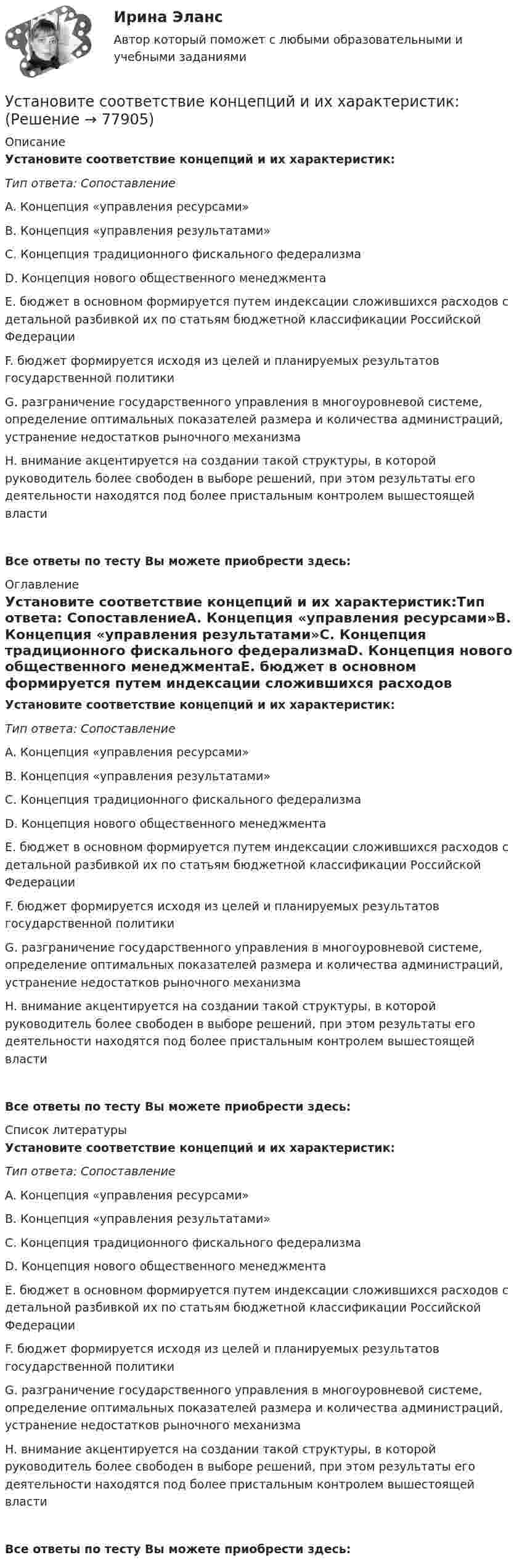      
            Описание
            Установите соответствие концепций и их характеристик:Тип ответа: СопоставлениеA. Концепция «управления ресурсами»B. Концепция «управления результатами»C. Концепция традиционного фискального федерализмаD. Концепция нового общественного менеджментаE. бюджет в основном формируется путем индексации сложившихся расходов с детальной разбивкой их по статьям бюджетной классификации Российской ФедерацииF. бюджет формируется исходя из целей и планируемых результатов государственной политикиG. разграничение государственного управления в многоуровневой системе, определение оптимальных показателей размера и количества администраций, устранение недостатков рыночного механизмаH. внимание акцентируется на создании такой структуры, в которой руководитель более свободен в выборе решений, при этом результаты его деятельности находятся под более пристальным контролем вышестоящей властиВсе ответы по тесту Вы можете приобрести здесь:  
            Оглавление
            Установите соответствие концепций и их характеристик:Тип ответа: СопоставлениеA. Концепция «управления ресурсами»B. Концепция «управления результатами»C. Концепция традиционного фискального федерализмаD. Концепция нового общественного менеджментаE. бюджет в основном формируется путем индексации сложившихся расходов с детальной разбивкой их по статьям бюджетной классификации Российской ФедерацииF. бюджет формируется исходя из целей и планируемых результатов государственной политикиG. разграничение государственного управления в многоуровневой системе, определение оптимальных показателей размера и количества администраций, устранение недостатков рыночного механизмаH. внимание акцентируется на создании такой структуры, в которой руководитель более свободен в выборе решений, при этом результаты его деятельности находятся под более пристальным контролем вышестоящей властиВсе ответы по тесту Вы можете приобрести здесь:  
            Список литературы
            Установите соответствие концепций и их характеристик:Тип ответа: СопоставлениеA. Концепция «управления ресурсами»B. Концепция «управления результатами»C. Концепция традиционного фискального федерализмаD. Концепция нового общественного менеджментаE. бюджет в основном формируется путем индексации сложившихся расходов с детальной разбивкой их по статьям бюджетной классификации Российской ФедерацииF. бюджет формируется исходя из целей и планируемых результатов государственной политикиG. разграничение государственного управления в многоуровневой системе, определение оптимальных показателей размера и количества администраций, устранение недостатков рыночного механизмаH. внимание акцентируется на создании такой структуры, в которой руководитель более свободен в выборе решений, при этом результаты его деятельности находятся под более пристальным контролем вышестоящей властиВсе ответы по тесту Вы можете приобрести здесь:  
            
            
            Установите соответствие, исходя из «триады устойчивого развития» -социально-экономические взаимосвязи -эколого-социальные взаимосвязи -эколого-экономические взаимосвязиУстановите соответствие концепций и их характеристик:Установите соответствие между базовыми характеристиками медиапродукта (по Н.Г. Бойченко) и их определениями:Установите соответствие между видами анализа при работе с литературными источниками и их характеристиками:Установите соответствие между видами безработицы и их характеристиками:Установите соответствие между видами безработицы и их характеристиками: A. Фрикционная безработица   B. Структурная безработица   C. Циклическая безработица   D. Сезонная безработицаУстановите соответствие между видами благ и их примерами:Установите соответствие аббревиатур и их расшифровок:Установите соответствие бюджетных полномочий и их характеристик:Установите соответствие видов бизнес-планов и критериев их классификации: … Установите соответствие видов государственных режимов и их характеристик:Установите соответствие видов коэффициентов, видов анализа и их характеристиками:Установите соответствие видов файлов и расширений:Установите соответствие групп и примеров методов сбора исходной информации в процессе мониторинга психологического климата: