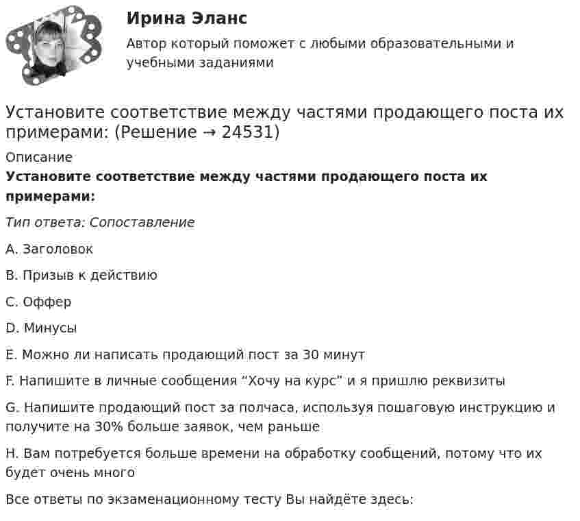      
          Описание
          Установите соответствие между частями продающего поста их примерами:Тип ответа: СопоставлениеА. ЗаголовокВ. Призыв к действиюС. ОфферD. МинусыЕ. Можно ли написать продающий пост за 30 минутF. Напишите в личные сообщения “Хочу на курс” и я пришлю реквизитыG. Напишите продающий пост за полчаса, используя пошаговую инструкцию и получите на 30% больше заявок, чем раньшеН. Вам потребуется больше времени на обработку сообщений, потому что их будет очень многоВсе ответы по экзаменационному тесту Вы найдёте здесь:   
            
            
            Установите соответствие между ценностями, реализующимися в сфере физической культуры и спорта, и их характеристиками:Установите соответствие между частями продающего поста их примерами:Установите соответствие между человеческими качествами и их описанием:Установите соответствие между шкалами и их характеристиками:Установите соответствие между экономическими системами и их характеристиками:Установите соответствие между экономическими учениями и направлениями экономической политики:Установите соответствие между экономическими учениями и направлениями экономической политики:Установите соответствие между функциями равновесной цены в рыночной экономике и их содержаниями:Установите соответствие между функциями цены в маркетинге и их характеристикой:Установите соответствие между функциями экономической теории и их характеристиками:Установите соответствие между характеристиками качества услуг и их описанием:Установите соответствие между характеристиками фирмы и пояснениями к ним: A. Юридическая самостоятельность   B. Производственная самостоятельность   C. Финансовая самостоятельность   D. Организационная самостоятельность   E. фирма является Установите соответствие между характеристикой отчета о результатах мероприятия с применением аудита эффективности и ее признаками:Установите соответствие между характером (психотипом личности) и его аспектом: