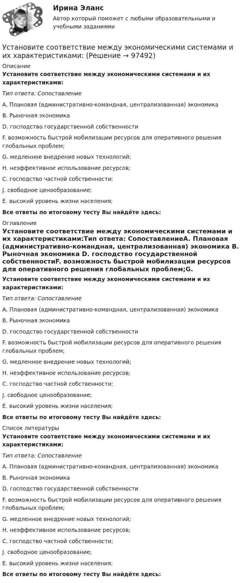      
            Описание
            Установите соответствие между экономическими системами и их характеристиками:Тип ответа: СопоставлениеA. Плановая (административно-командная, централизованная) экономика B. Рыночная экономика D. господство государственной собственностиF. возможность быстрой мобилизации ресурсов для оперативного решения глобальных проблем;G. медленное внедрение новых технологий; H. неэффективное использование ресурсов; C. господство частной собственности;J. свободное ценообразование;E. высокий уровень жизни населения;Все ответы по итоговому тесту Вы найдёте здесь:  
            Оглавление
            Установите соответствие между экономическими системами и их характеристиками:Тип ответа: СопоставлениеA. Плановая (административно-командная, централизованная) экономика B. Рыночная экономика D. господство государственной собственностиF. возможность быстрой мобилизации ресурсов для оперативного решения глобальных проблем;G. медленное внедрение новых технологий; H. неэффективное использование ресурсов; C. господство частной собственности;J. свободное ценообразование;E. высокий уровень жизни населения;Все ответы по итоговому тесту Вы найдёте здесь:  
            Список литературы
            Установите соответствие между экономическими системами и их характеристиками:Тип ответа: СопоставлениеA. Плановая (административно-командная, централизованная) экономика B. Рыночная экономика D. господство государственной собственностиF. возможность быстрой мобилизации ресурсов для оперативного решения глобальных проблем;G. медленное внедрение новых технологий; H. неэффективное использование ресурсов; C. господство частной собственности;J. свободное ценообразование;E. высокий уровень жизни населения;Все ответы по итоговому тесту Вы найдёте здесь:  
            
            
            Установите соответствие между шкалами и их характеристиками:Установите соответствие между экономическими системами и их характеристиками:Установите соответствие между экономическими учениями и направлениями экономической политики:Установите соответствие между экономическими учениями и направлениями экономической политики:Установите соответствие между элементами структуры устава и его разделами:Установите соответствие между этапами работы над научным проектом и действиями, которые на них совершает автор:Установите соответствие между этапом командообразования и описанием  процессов, которые в него входят: A. Комплектование  B. Институализация  C. Позиционирование  D. определяется количество членов команды; на основании информации о характерУстановите соответствие между характеристиками качества услуг и их описанием:Установите соответствие между характеристиками фирмы и пояснениями к ним: A. Юридическая самостоятельность   B. Производственная самостоятельность   C. Финансовая самостоятельность   D. Организационная самостоятельность   E. фирма является Установите соответствие между характеристикой отчета о результатах мероприятия с применением аудита эффективности и ее признаками:Установите соответствие между характером (психотипом личности) и его аспектом:Установите соответствие между характером (психотипом личности) и его свойствами:Установите соответствие между ценностями, реализующимися в сфере физической культуры и спорта, и их характеристиками:Установите соответствие между частями продающего поста их примерами: