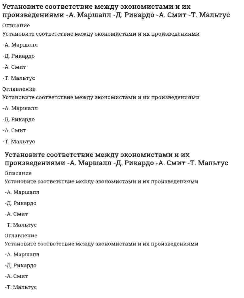      
          Описание
          Установите соответствие между экономистом и экономическим направлением к которому он принадлежит-Т. Мор-Ж. Б. Сэй-А. Маршалл-Ф. Кенэ 
          Оглавление
          Установите соответствие между экономистом и экономическим направлением к которому он принадлежит-Т. Мор-Ж. Б. Сэй-А. Маршалл-Ф. Кенэ 
            
            
            Установите соответствие между экономистом и экономическим направлением к которому он принадлежит -Т. Мор -Ж. Б. Сэй -А. Маршалл -Ф. КенэУстановите соответствие между этапами процесса управления и их содержанием -отношения взаимной заинтересованности.. -импульсы, передаваемые от субъекта к объекту в виде информации -информация, передаваемая от объекта к субъекту… Установите соответствие между юридическим понятием и его характеристикой -благоприятной -коллективный -дисциплинарный -представительный -структурныйУстановите соответствие модулей КСО в «КСО-2008» -модуль А -модуль Д -модуль Б -модуль В -модуль ЕУстановите соответствие понятий и их определений:Установите соответствие -Появление микропроцессорной техники -появление книгопечатания -появление телефона, радио -появление письменностиУстановите соответствие типов решений и ключевых навыков руководителя -селективный -рутинный -адаптационный -инновационныйУстановите соответствие между событиями Северной войны и годами.Установите соответствие между состоянием спроса и характерным для этого типом.. -отсутствие или слабый -негативный -потенциальный -колеблющийся -снижающийсяУстановите соответствие между способом выражения концентрации раствора и массой растворенного вещества, содержащегося в нем. Установите соответствие между схемой гальванического элемента и значением стандартной ЭДС (В), возникающей при его работеУстановите соответствие между формулой вещества и значением рН в его 0,1 М водном растворе.Установите соответствие между химическим процессом и знаком изменения энтальпии. Установите соответствие между частями нормативного акта и их характеристиками