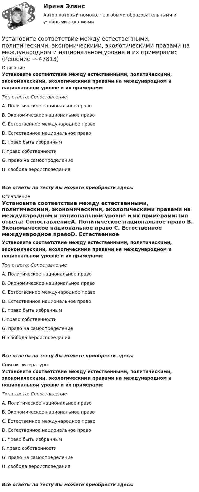      
            Описание
            Установите соответствие между естественными, политическими, экономическими, экологическими правами на международном и национальном уровне и их примерами:Тип ответа: СопоставлениеА. Политическое национальное право В. Экономическое национальное право С. Естественное международное правоD. Естественное национальное правоЕ. право быть избраннымF. право собственностиG. право на самоопределениеН. свобода вероисповеданияВсе ответы по тесту Вы можете приобрести здесь:  
            Оглавление
            Установите соответствие между естественными, политическими, экономическими, экологическими правами на международном и национальном уровне и их примерами:Тип ответа: СопоставлениеА. Политическое национальное право В. Экономическое национальное право С. Естественное международное правоD. Естественное национальное правоЕ. право быть избраннымF. право собственностиG. право на самоопределениеН. свобода вероисповеданияВсе ответы по тесту Вы можете приобрести здесь:  
            Список литературы
            Установите соответствие между естественными, политическими, экономическими, экологическими правами на международном и национальном уровне и их примерами:Тип ответа: СопоставлениеА. Политическое национальное право В. Экономическое национальное право С. Естественное международное правоD. Естественное национальное правоЕ. право быть избраннымF. право собственностиG. право на самоопределениеН. свобода вероисповеданияВсе ответы по тесту Вы можете приобрести здесь: 
            
            
            Установите соответствие между датой и историческим событием из мира спорта:Установите соответствие между естественными, политическими, экономическими, экологическими правами на международном и национальном уровне и их примерами:Установите соответствие между жизненными ситуациями и функциями денег: A. семья закупилась продуктами питания на неделю B. молодая пара копит денег на свадьбу C. студент оплатил учебу с помощью образовательного кредита D. девушка увидела в Установите соответствие между задачей оптимизации расходов бюджета субъекта Российской Федерации и ее составляющей:Установите соответствие между законами физики и их открывателями.Установите соответствие между значениями коэффициента перекрестной эластичности и связью между товарами:Установите соответствие между значениями коэффициента эластичности спроса по цене и характеристиками товаров:Установите соответствие между вопросами и ответами на них:  A.Have you got a brother?   B.Do you have an umbrella?   C.Does she have any spare time tomorrow?   D.Have you have my earphones with you?   E.No, I haven t, but I ve got a sister  F.Установите соответствие между вопросами и характеристиками, которые  позволяют сформировать Я-концепцию человека: A. Кто я?  B. Какой я?  C. Чего хочу?  D. Что я могу?  E. Чем я владею?  F. социальный статус, роль в обществе и коллективеУстановите соответствие между вопросительными словами и предложениями, к  которым они подходят по смыслу: A. Who  B. When  C. Why  D. Which E.… are you planning to travel to India with? F.… are you arriving in Moscow? G.… is he cleaning Установите соответствие между вопросительными словами и предложениями, к которым они подходят по смыслу:    A.Who   B.When   C.Why   D.Which  E.… are you planning to travel to India with?  F.… are you arriving in Moscow?  G.… is he cleaning the car?Установите соответствие между группами и примерами процессов: …Установите соответствие между группами и типами командных ролей:Установите соответствие между группами показателей, характеризующих бизнес-процесс, и примерами показателей каждой группы: …
